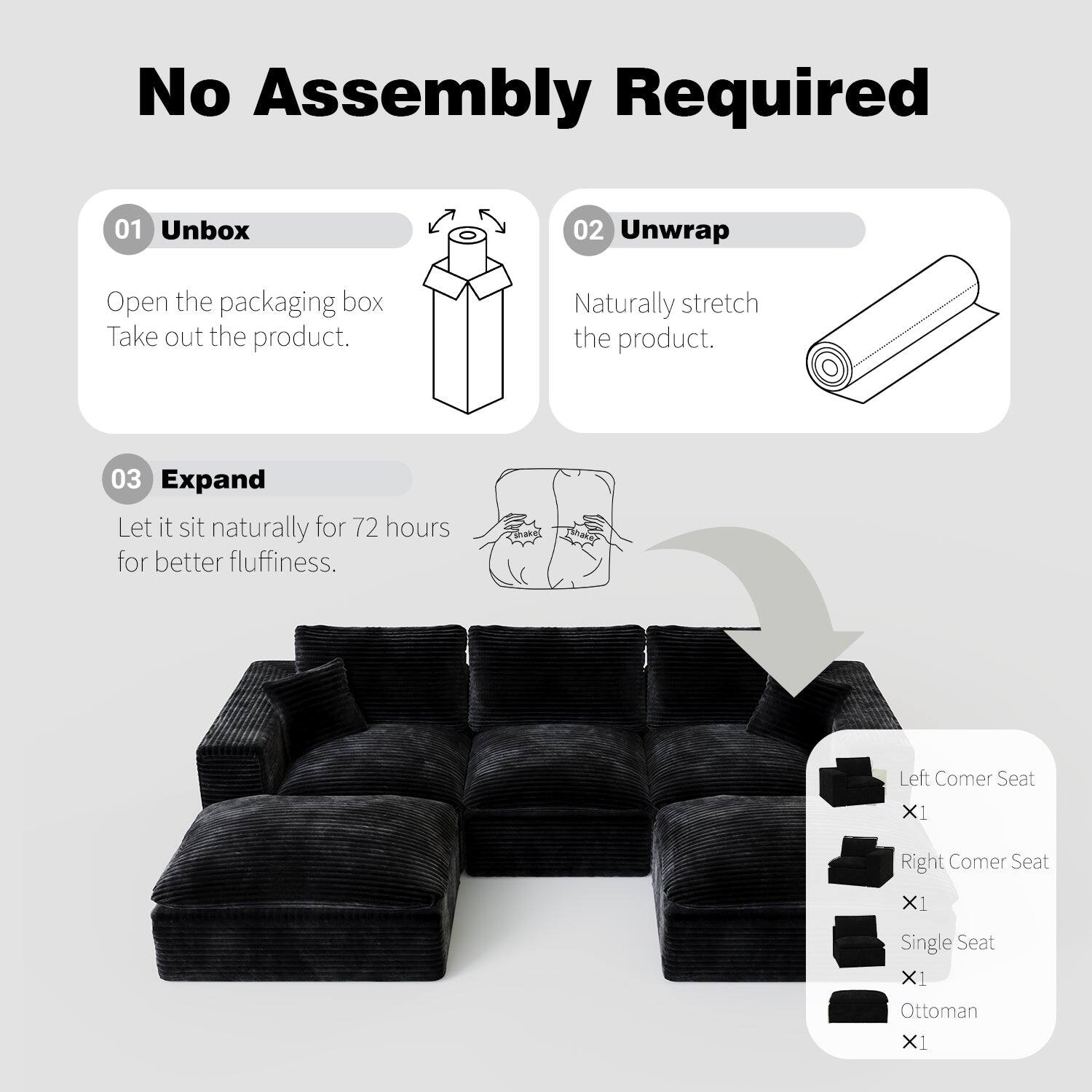 No Assembly Required

01 Unbox  
Open the packaging box. Take out the product.

02 Unwrap  
Naturally stretch the product.

03 Expand  
Let it sit naturally for 72 hours for better fluffiness.

Left Corner Seat X1  
Right Corner Seat X1  
Single Seat X1  
Ottoman X1