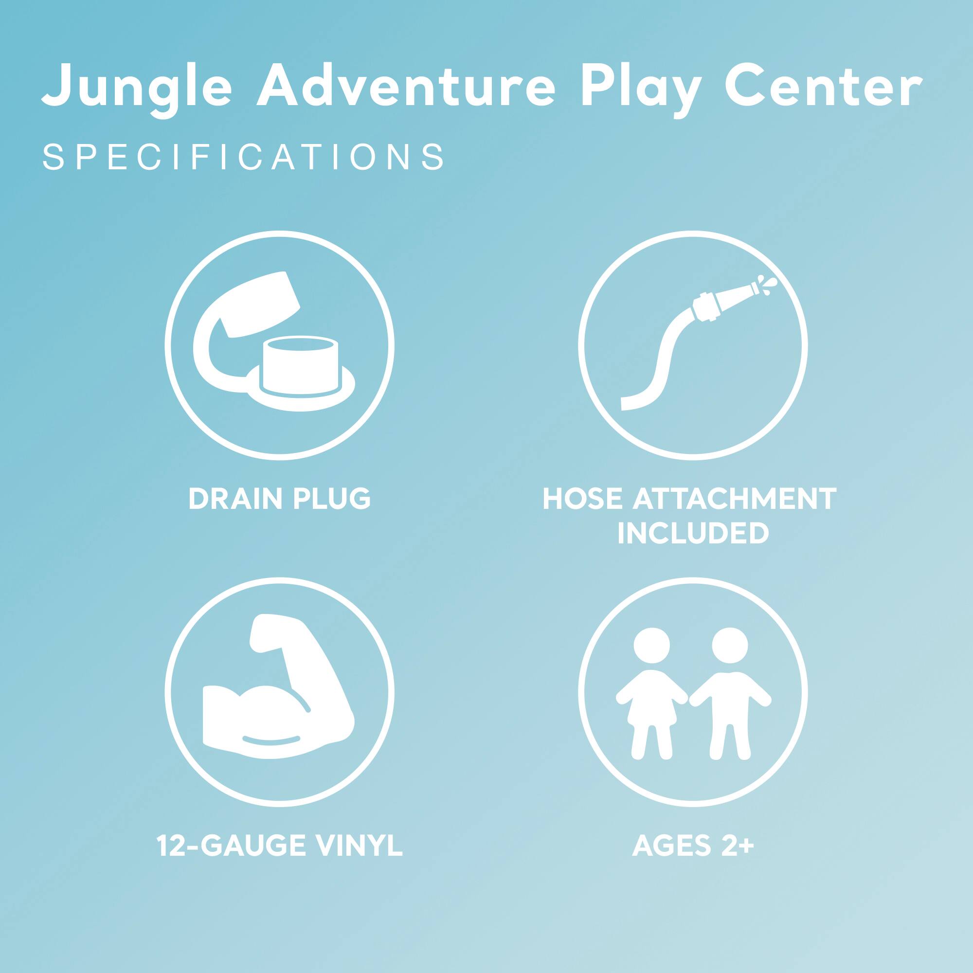 Jungle Adventure Play Center  
SPECIFICATIONS

- DRAIN PLUG
- HOSE ATTACHMENT INCLUDED
- 12-GAUGE VINYL
- AGES 2+