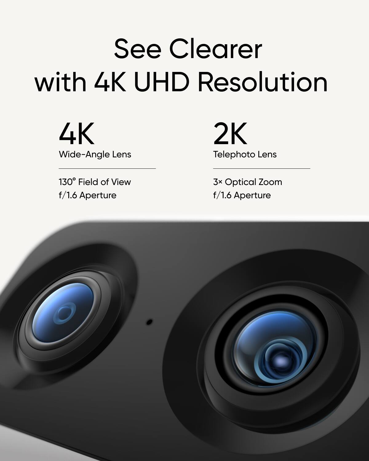 See Clearer with 4K UHD Resolution, 4K Wide-Angle Lens, 2K Telephoto Lens, 130 Field of View, f/1.6 Aperture, and 3x Optical Zoom.