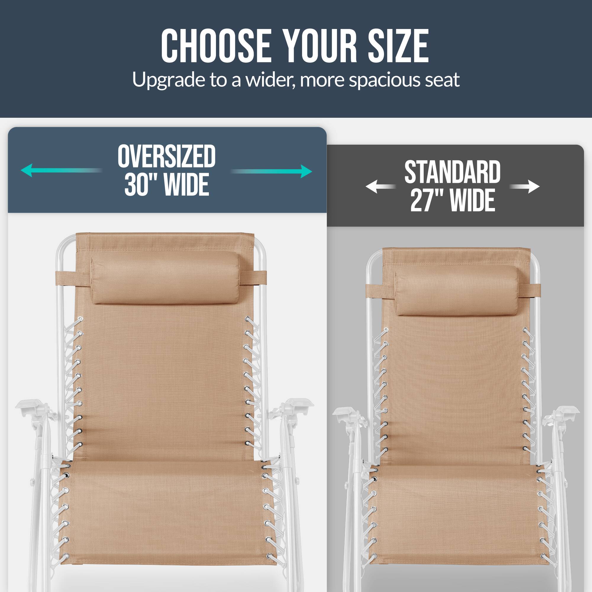 CHOOSE YOUR SIZE  
Upgrade to a wider, more spacious seat  

OVERSIZED 30" WIDE  
STANDARD 27" WIDE