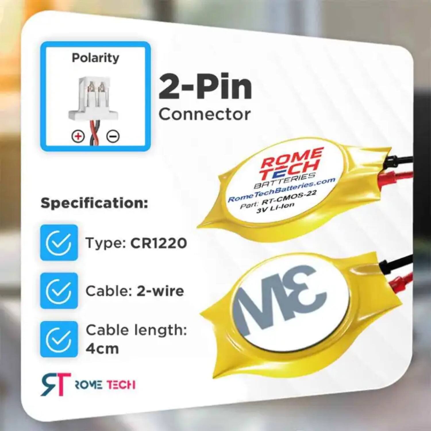 Polarity 2-Pin Connector + - ROME BATTERIES TECH

Specification:  
RomeTechBatteries.com  
Rome RT-CMOS-22  
Part: Li-lon 3V  
Type: CR1220  
Cable: 2-wire  
Cable length: 3M 4cm  

ROME TECH