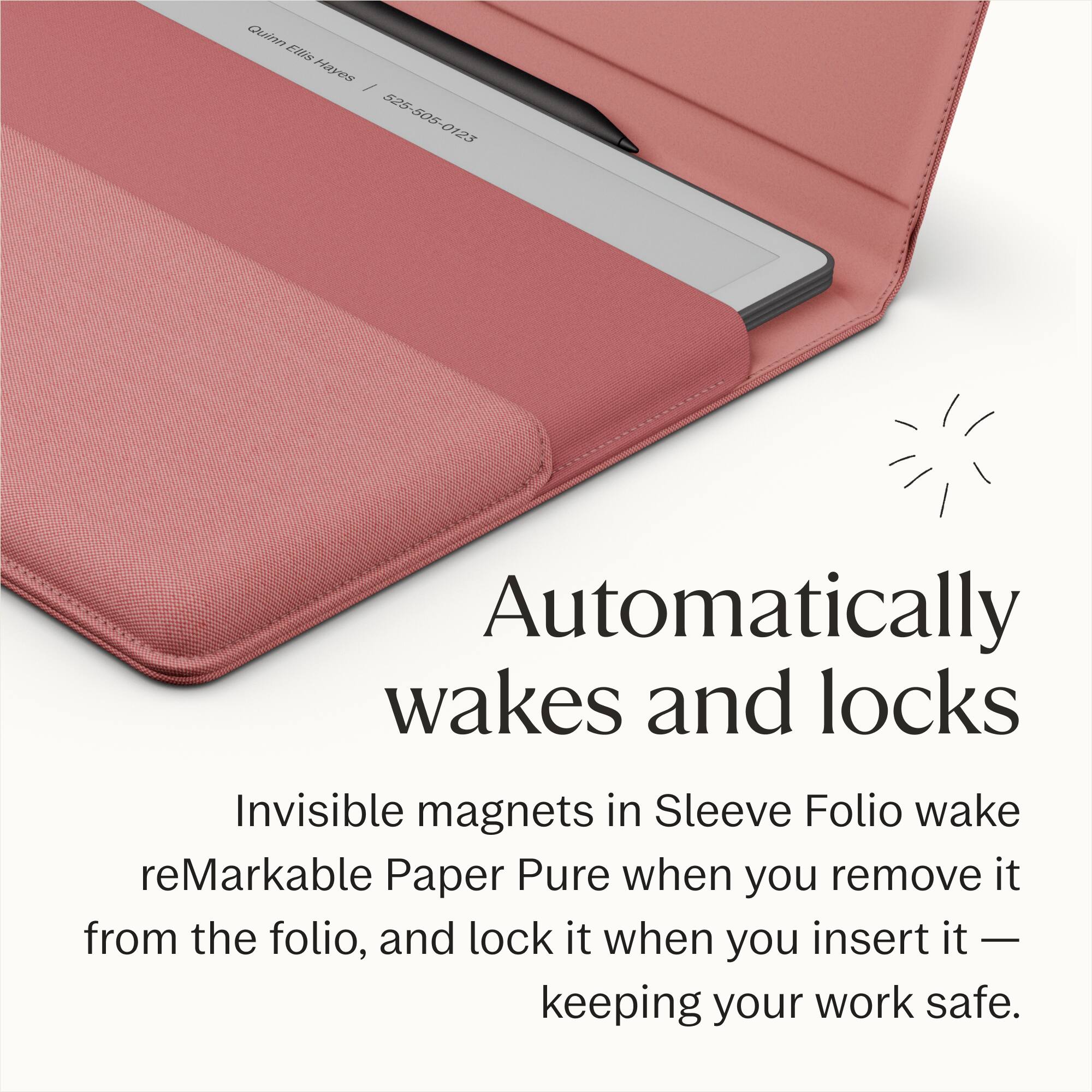 Quinn Ellis Hayes / 525-505-0123

Automatically wakes and locks

Invisible magnets in Sleeve Folio wake reMarkable Paper Pure when you remove it from the folio, and lock it when you insert it — keeping your work safe.