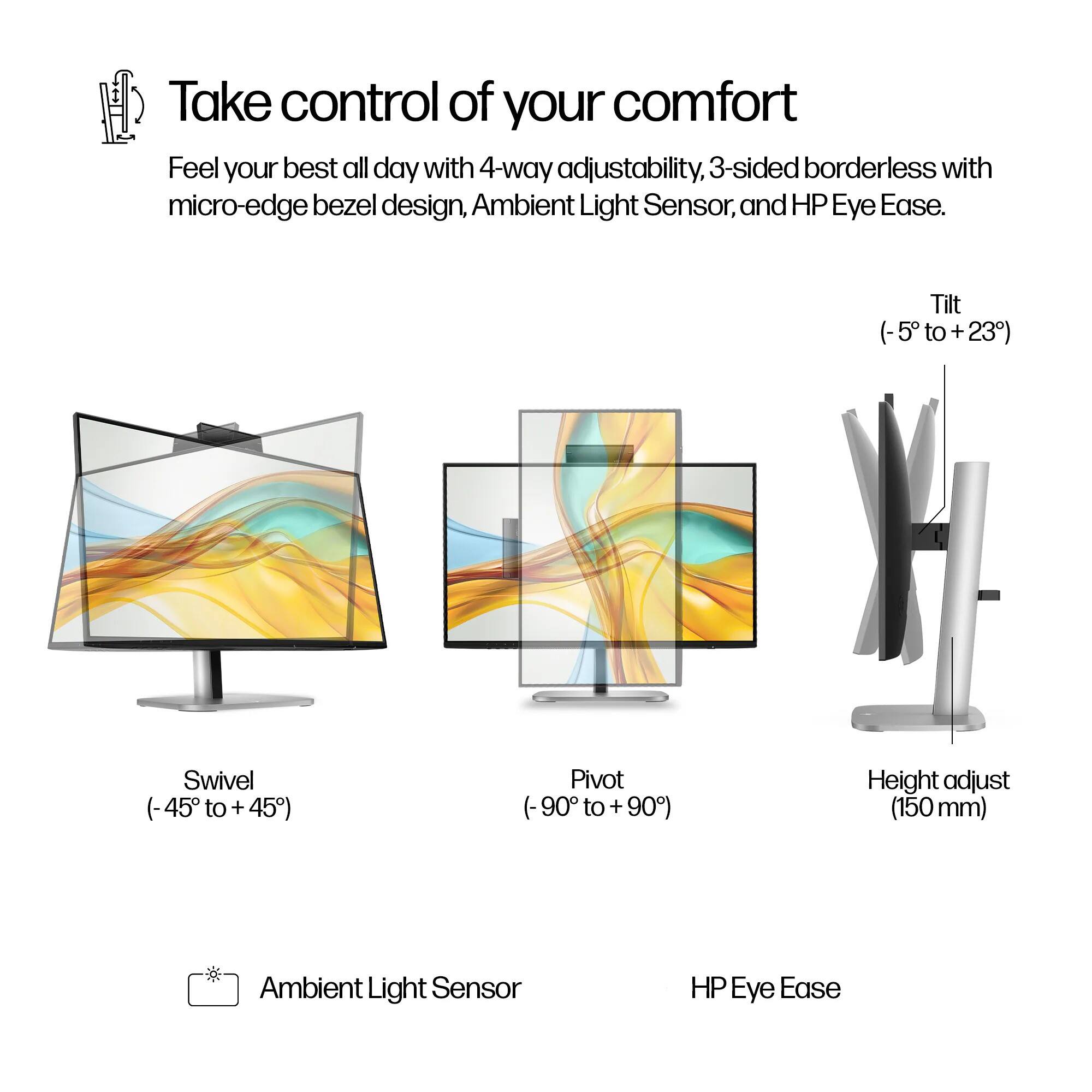 Take control of your comfort  
Feel your best all day with 4-way adjustability, 3-sided borderless with micro-edge bezel design, Ambient Light Sensor, and HP Eye Ease.  

- Tilt (-5° to +23°)  
- Swivel (-45° to +45°)  
- Pivot (-90° to +90°)  
- Height adjust (150 mm)  

Ambient Light Sensor  
HP Eye Ease
