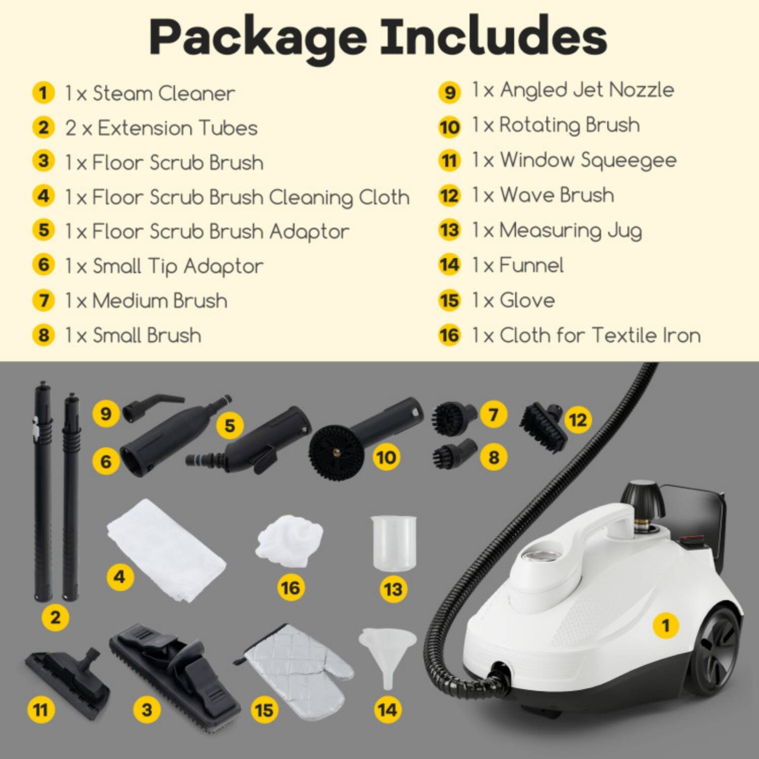 Package Includes

1. 1 x Steam Cleaner
2. 2 x Extension Tubes
3. 1 x Floor Scrub Brush
4. 1 x Floor Scrub Brush Cleaning Cloth
5. 1 x Floor Scrub Brush Adaptor
6. 1 x Small Tip Adaptor
7. 1 x Medium Brush
8. 1 x Small Brush
9. 1 x Angled Jet Nozzle
10. 1 x Rotating Brush
11. 1 x Window Squeegee
12. 1 x Wave Brush
13. 1 x Measuring Jug
14. 1 x Funnel
15. 1 x Glove
16. 1 x Cloth for Textile Iron