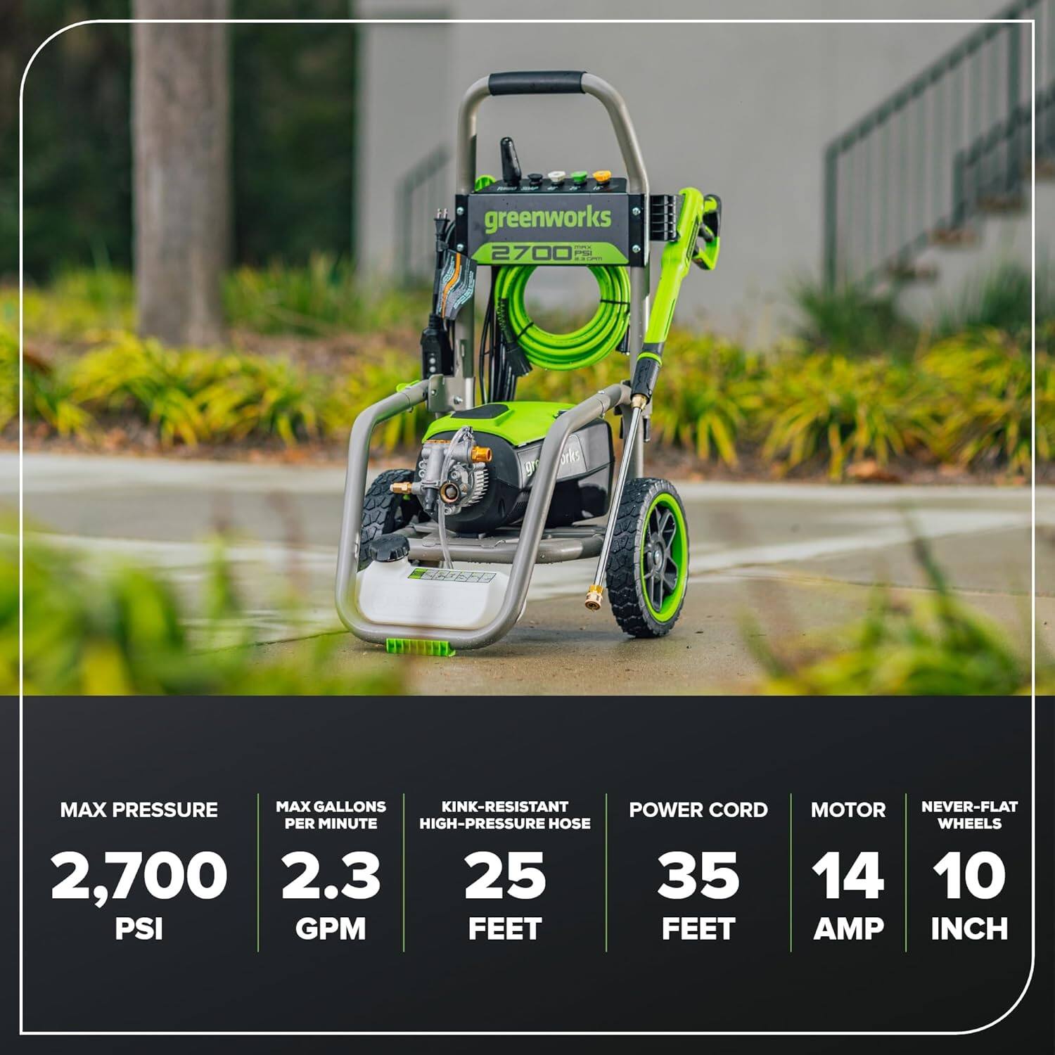 FA greenworks -.- 2700 - 9 urks  
MAX PRESSURE 2,700 PSI  
MAX GALLONS PER MINUTE 2.3 GPM  
KINK-RESISTANT HIGH-PRESSURE HOSE 25 FEET  
POWER CORD 35 FEET  
MOTOR 14 AMP  
NEVER-FLAT WHEELS 10 INCH