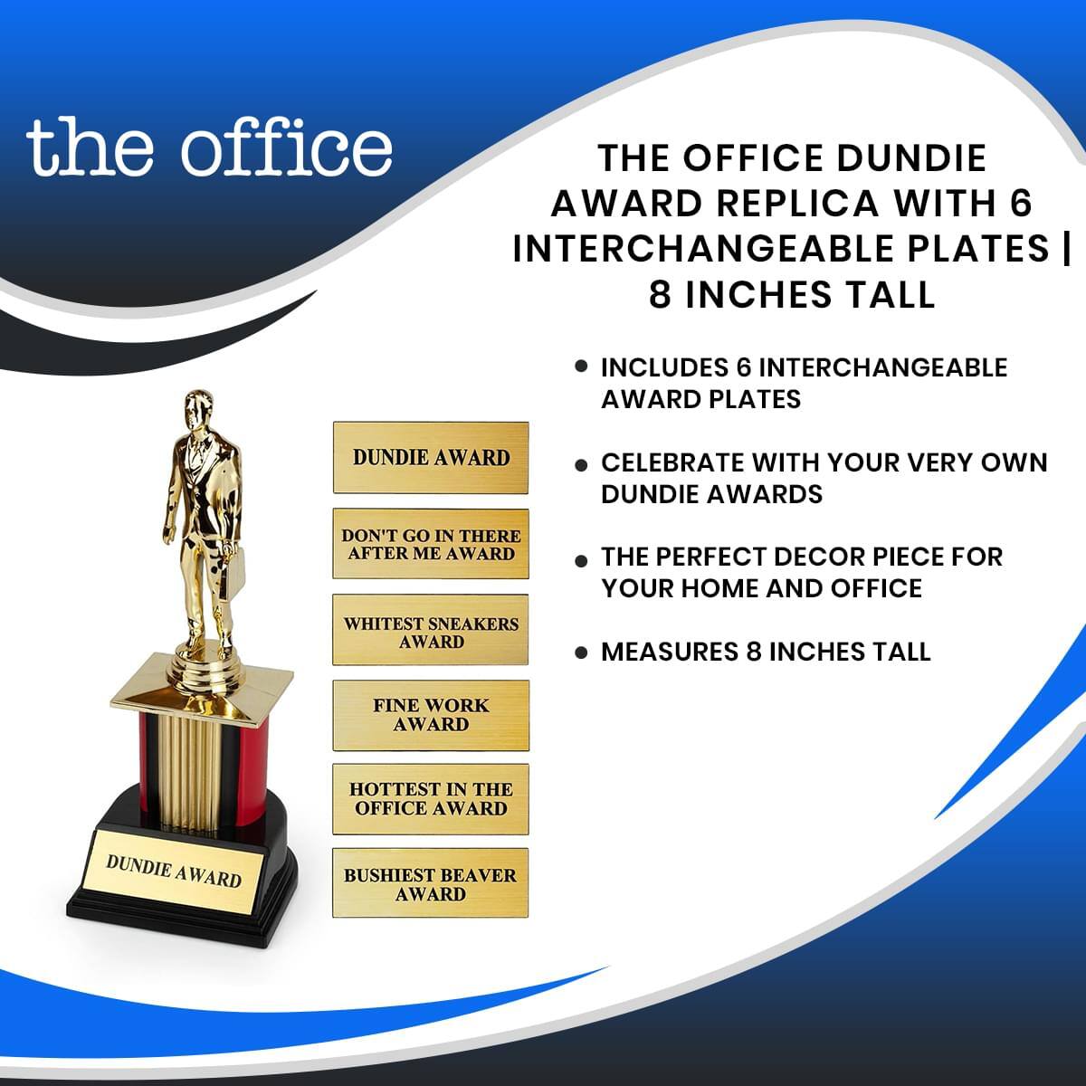 **The Office Dundie Award Replica with 6 Interchangeable Plates | 8 Inches Tall**

- Includes 6 interchangeable award plates
- Celebrate with your very own Dundie Awards
- The perfect decor piece for your home and office
- Measures 8 inches tall

**Dundie Award**

- Don't Go In There After Me Award
- Whitest Sneakers Award
- Fine Work Award
- Hottest in the Office Award
- Bushiest Beaver Award