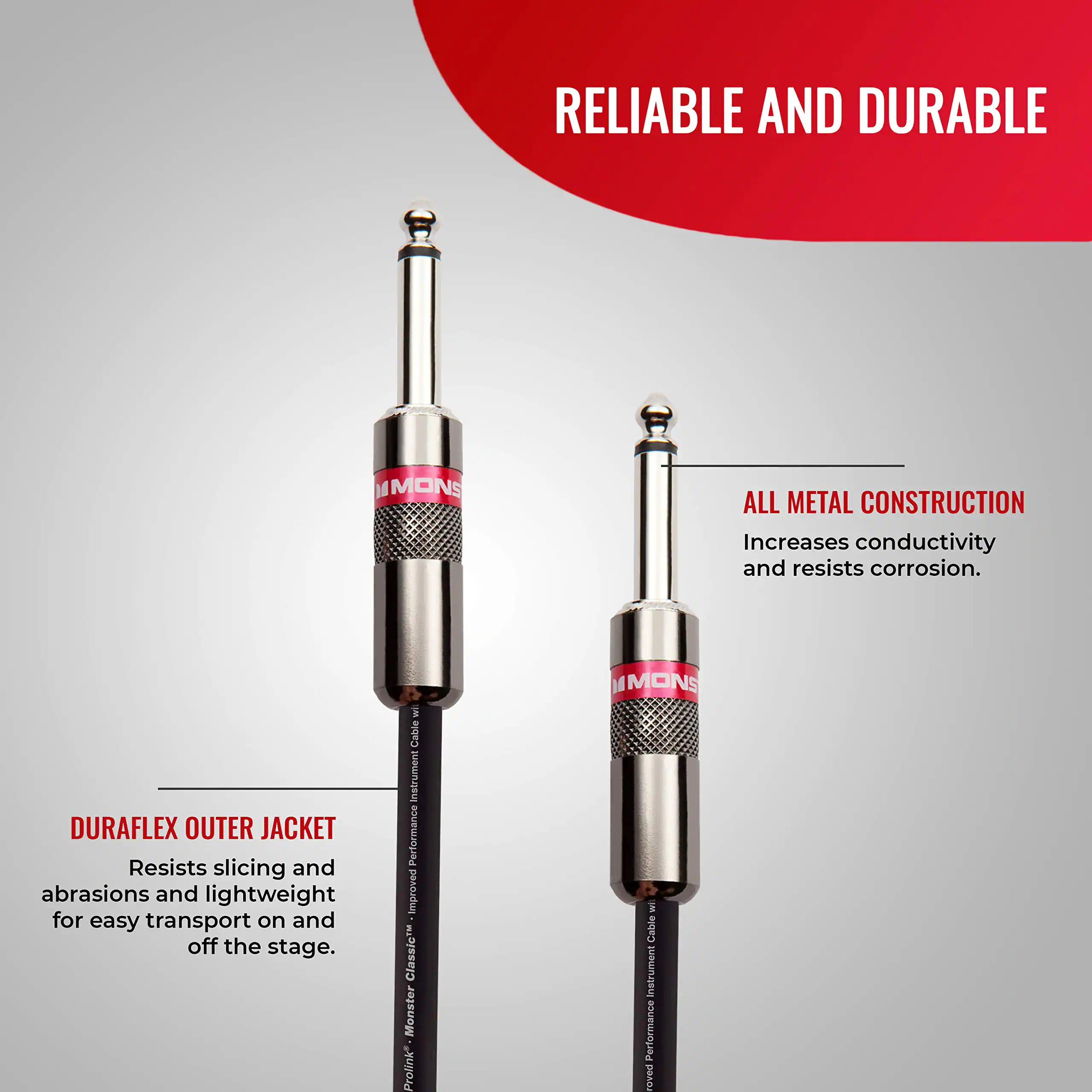 RELIABLE AND DURABLE

ALL METAL CONSTRUCTION
Increases conductivity and resists corrosion.

DURAFLEX OUTER JACKET
Resists slicing and abrasions and is lightweight for easy transport on and off the stage.

Improved Classic Monster Prolink 14 MONS S Cable Instrument Performance