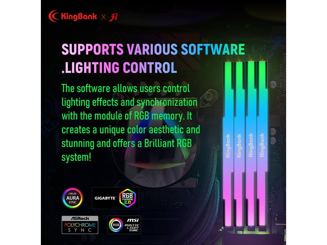 KingBank X SUPPORTS VARIOUS SOFTWARE .LIGHTING CONTROL

The software allows users control lighting effects and synchronization with the module of RGB memory. It creates a unique color aesthetic and stunning and offers a Brilliant RGB system!

KingBank KingBank KingBank KingBank

ASUS AURA SYNC
GIGABYTE RGB FUSION 2.0
ASRock POLYCHROME SYNC
MSI MYSTIC LIGHT SYNC