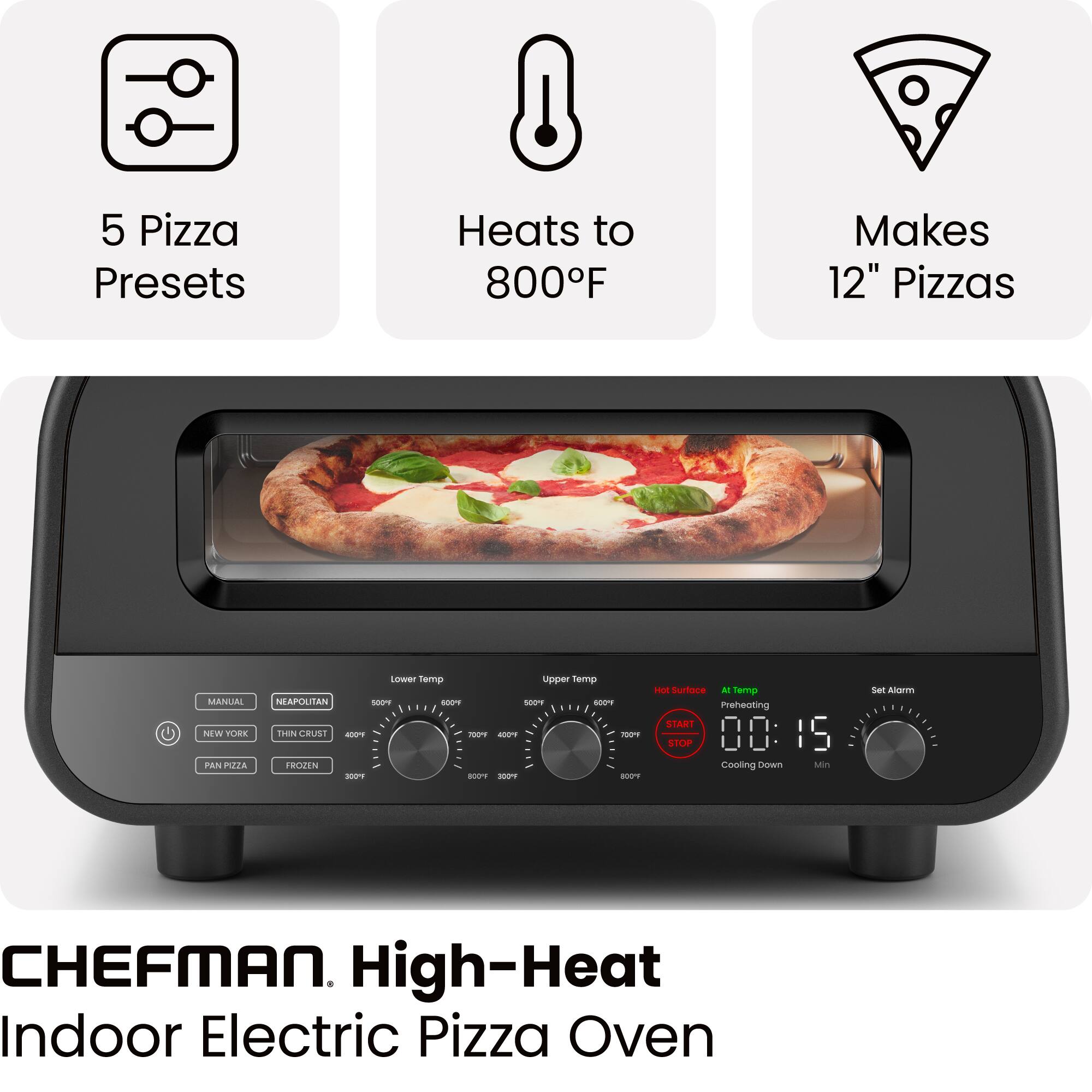 5 Pizza Presets  
Heats to 800°F  
Makes 12" Pizzas  

MANUAL  
NEAPOLITAN  
NEW YORK  
THIN CRUST  
PAN PIZZA  
FROZEN  

Lower Temp  
Upper Temp  

Hot Surface  
Preheating  
START  
STOP  
Cooling Down  
00:15 Min  

Set Alarm  

CHEFMAN. High-Heat Indoor Electric Pizza Oven