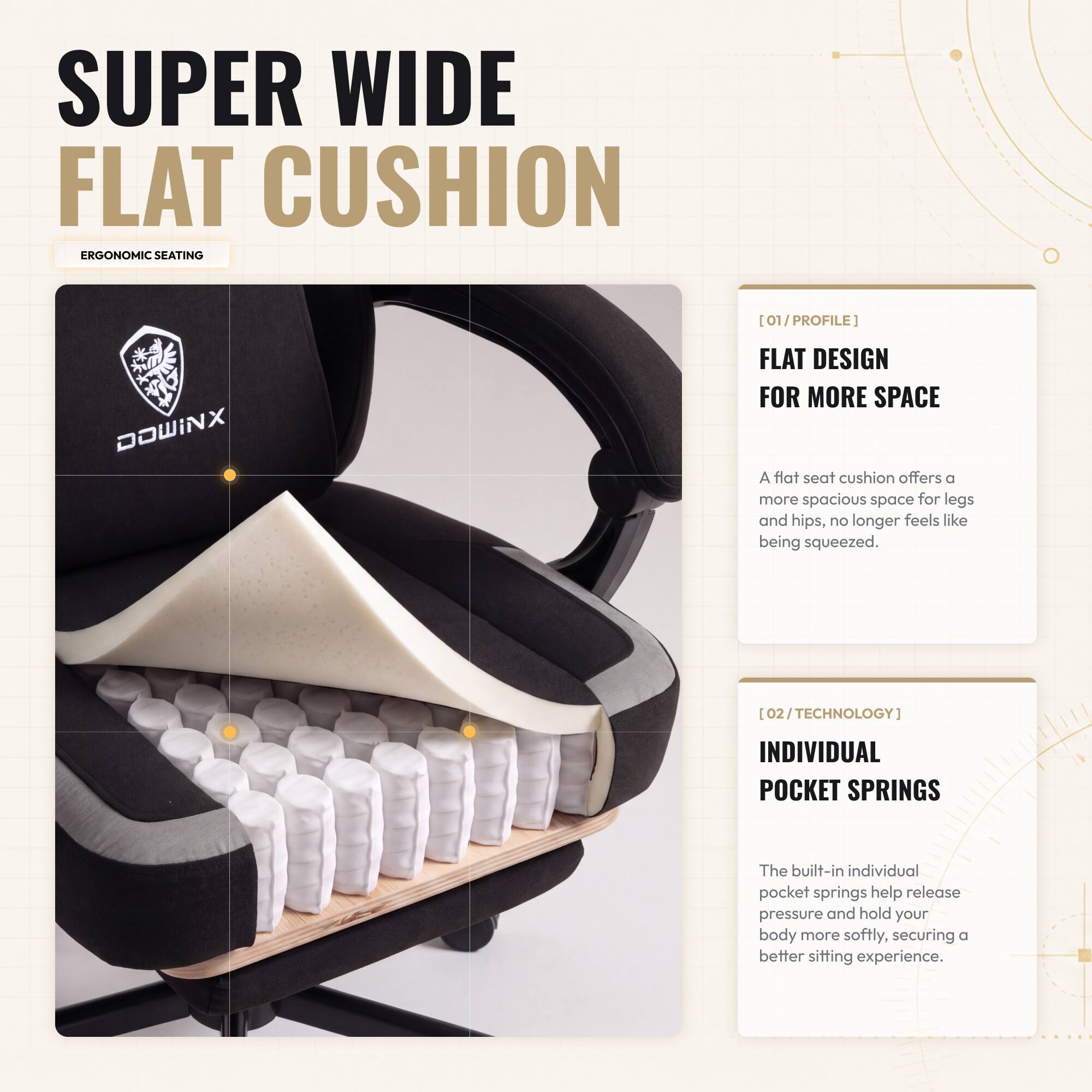 SUPER WIDE FLAT CUSHION ERGONOMIC SEATING

[01/PROFILE] FLAT DESIGN FOR MORE SPACE
A flat seat cushion offers a more spacious space for legs and hips, no longer feels like being squeezed.

[02/TECHNOLOGY] INDIVIDUAL POCKET SPRINGS
The built-in individual pocket springs help release pressure and hold your body more softly, securing a better sitting experience.