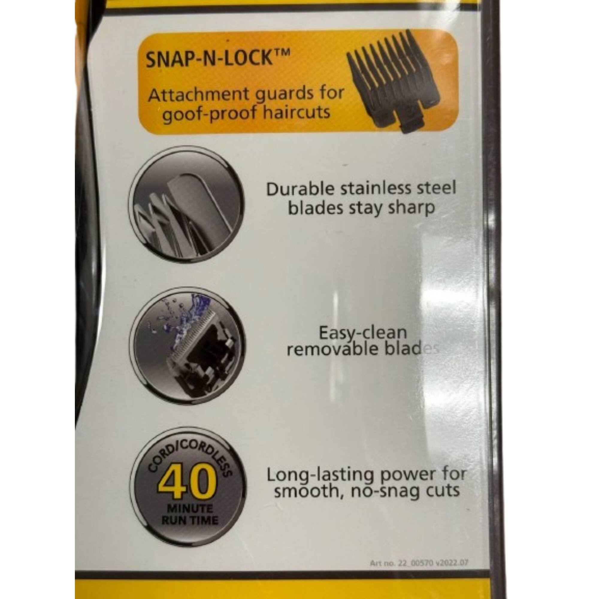 SNAP-N-LOCK™  
Attachment guards for goof-proof haircuts  

Durable stainless steel blades stay sharp  

Easy-clean removable blades  

CORD/CORDLESS  
40 MINUTE RUN TIME  

Long-lasting power for smooth, no-snag cuts  

Art no. 22 00570 v2022.07