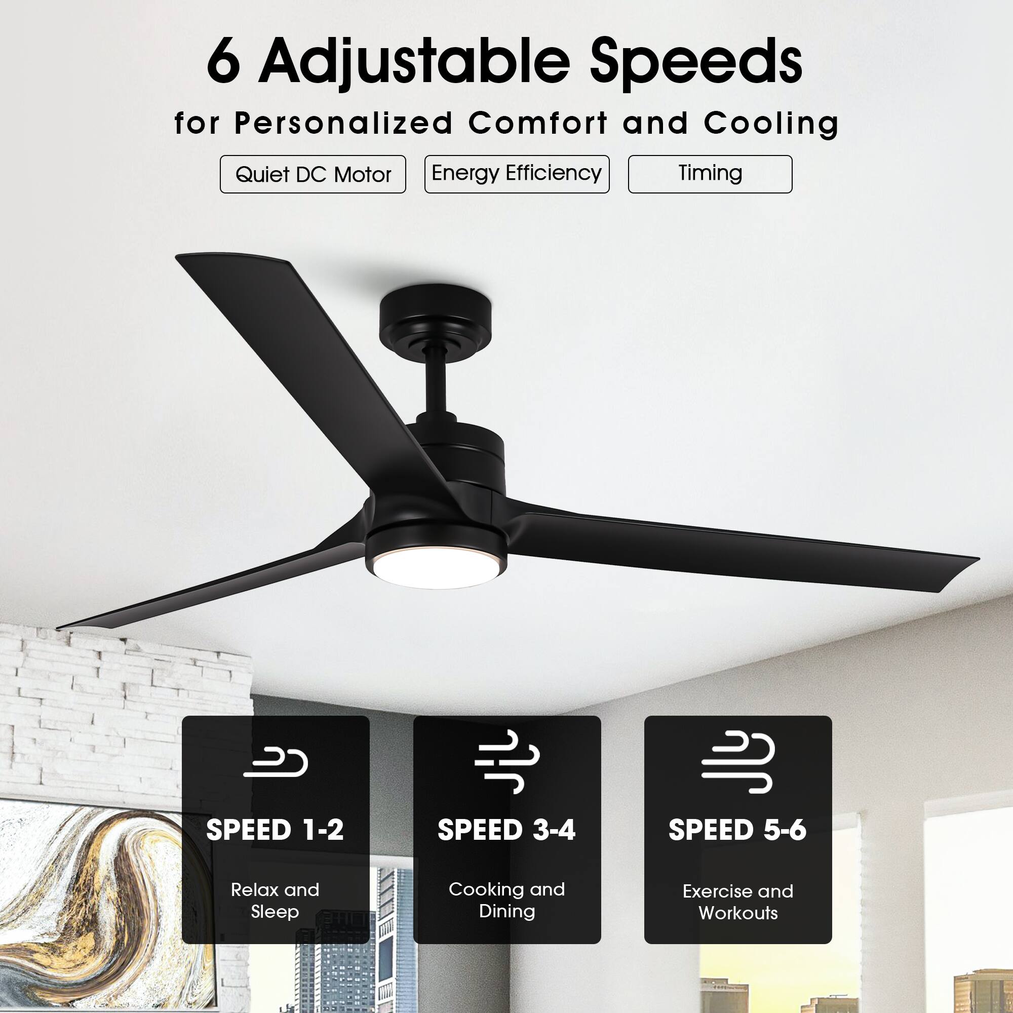 6 Adjustable Speeds for Personalized Comfort and Cooling

- Quiet DC Motor
- Energy Efficiency
- Timing

SPEED 1-2  
Relax and Sleep

SPEED 3-4  
Cooking and Dining

SPEED 5-6  
Exercise and Workouts