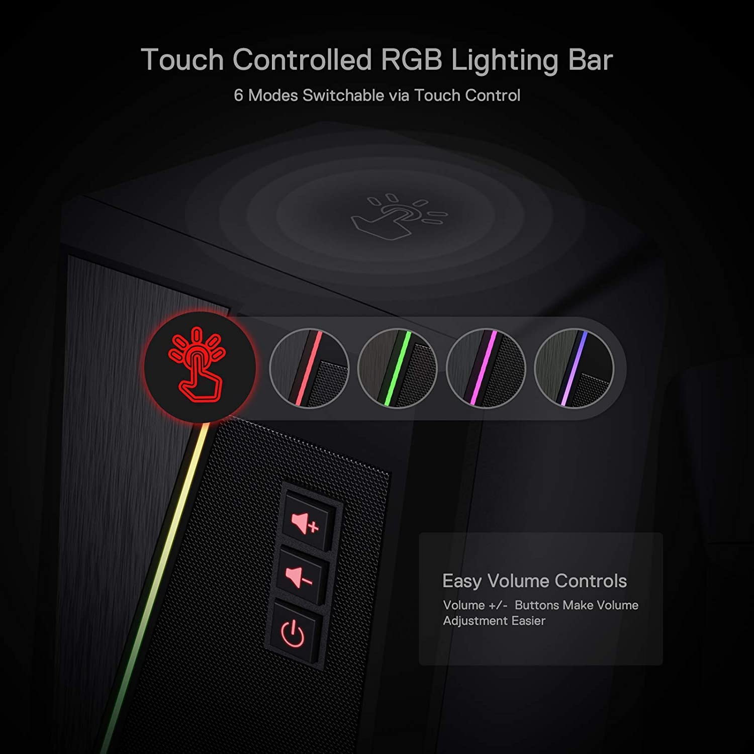 Touch Controlled RGB Lighting Bar  
6 Modes Switchable via Touch Control  

Easy Volume Controls  
Volume +/- Buttons Make Volume Adjustment Easier