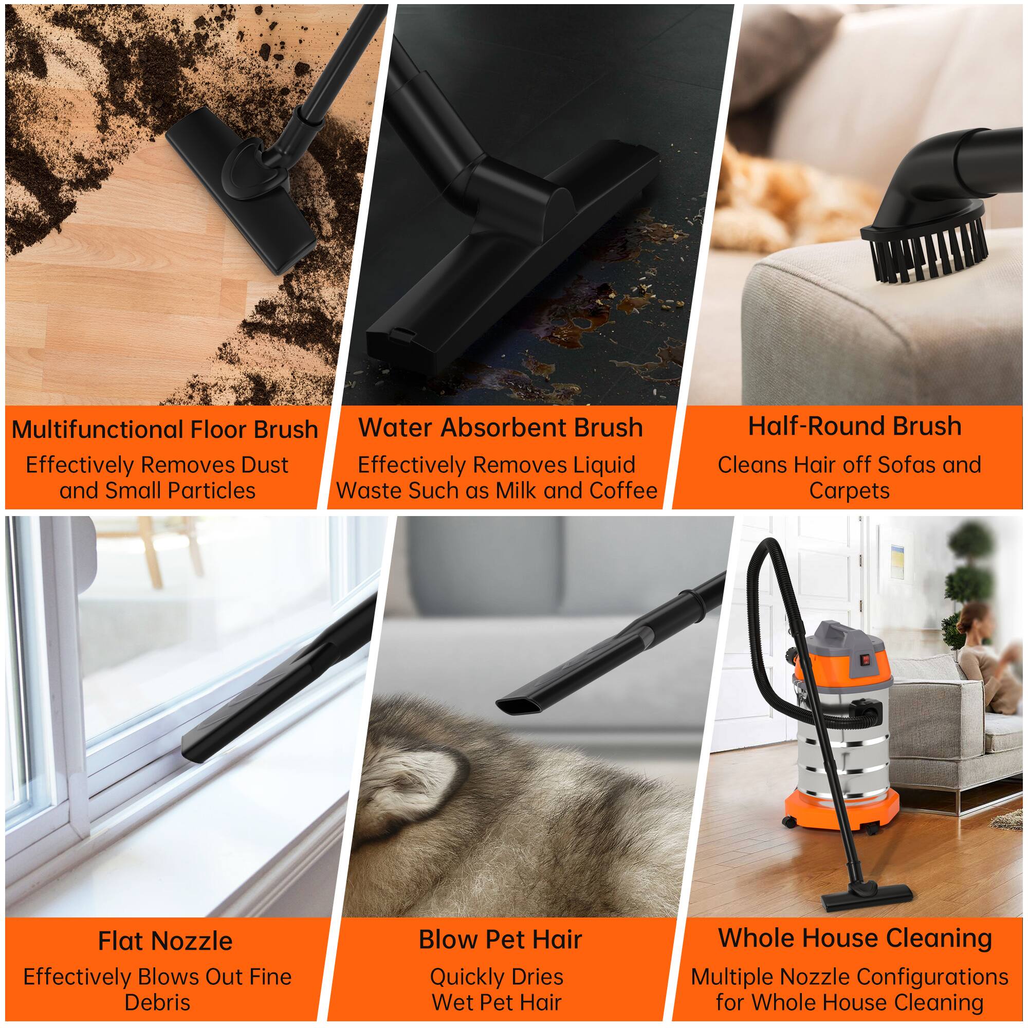 - Multifunctional Floor Brush  
  Effectively Removes Dust and Small Particles

- Water Absorbent Brush  
  Effectively Removes Liquid Waste Such as Milk and Coffee

- Half-Round Brush  
  Cleans Hair off Sofas and Carpets

- Flat Nozzle  
  Effectively Blows Out Fine Debris

- Blow Pet Hair  
  Quickly Dries Wet Pet Hair

- Whole House Cleaning  
  Multiple Nozzle Configurations for Whole House Cleaning