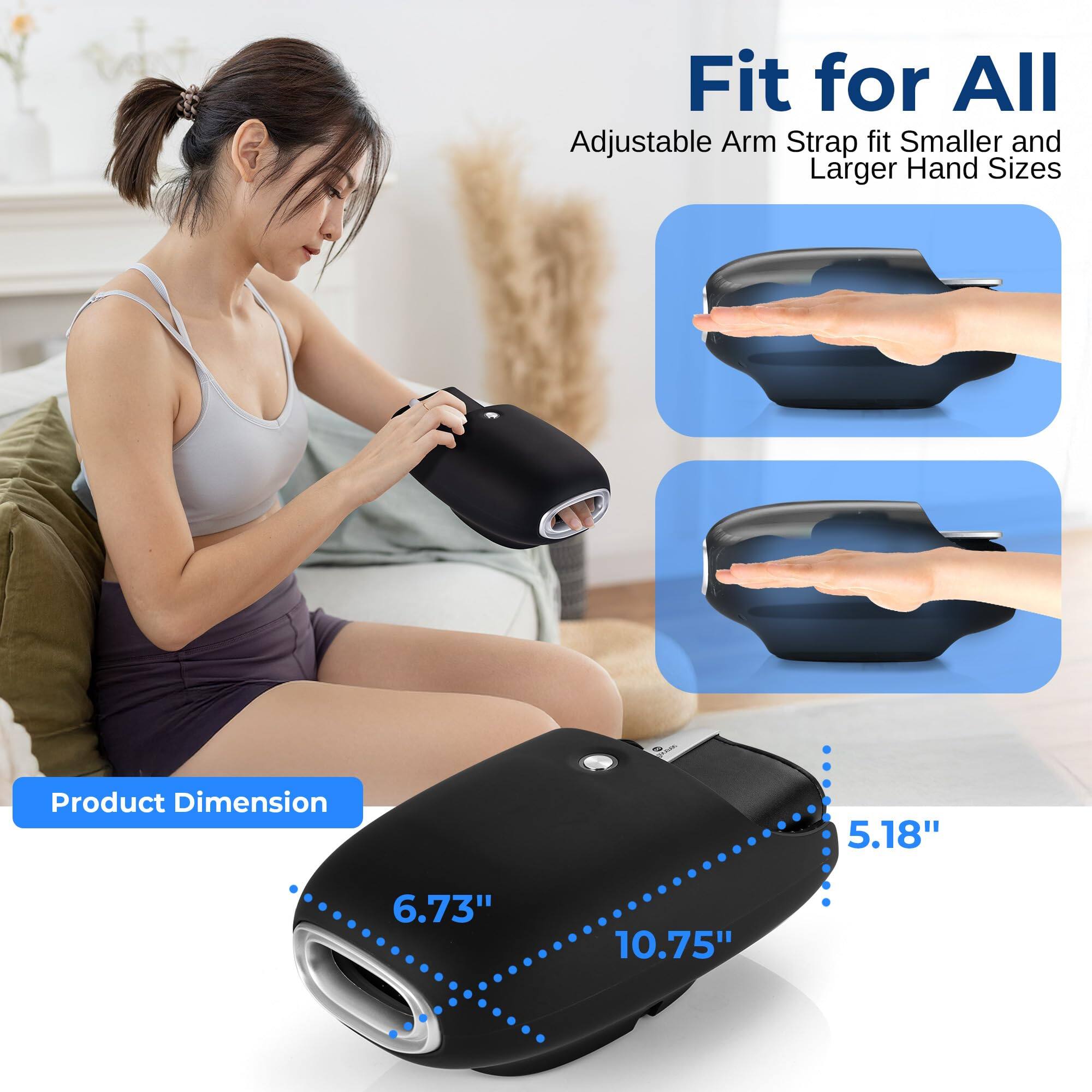 Fit for All  
Adjustable Arm Strap fit Smaller and Larger Hand Sizes  

Product Dimension  
5.18" 6.73" 10.75"