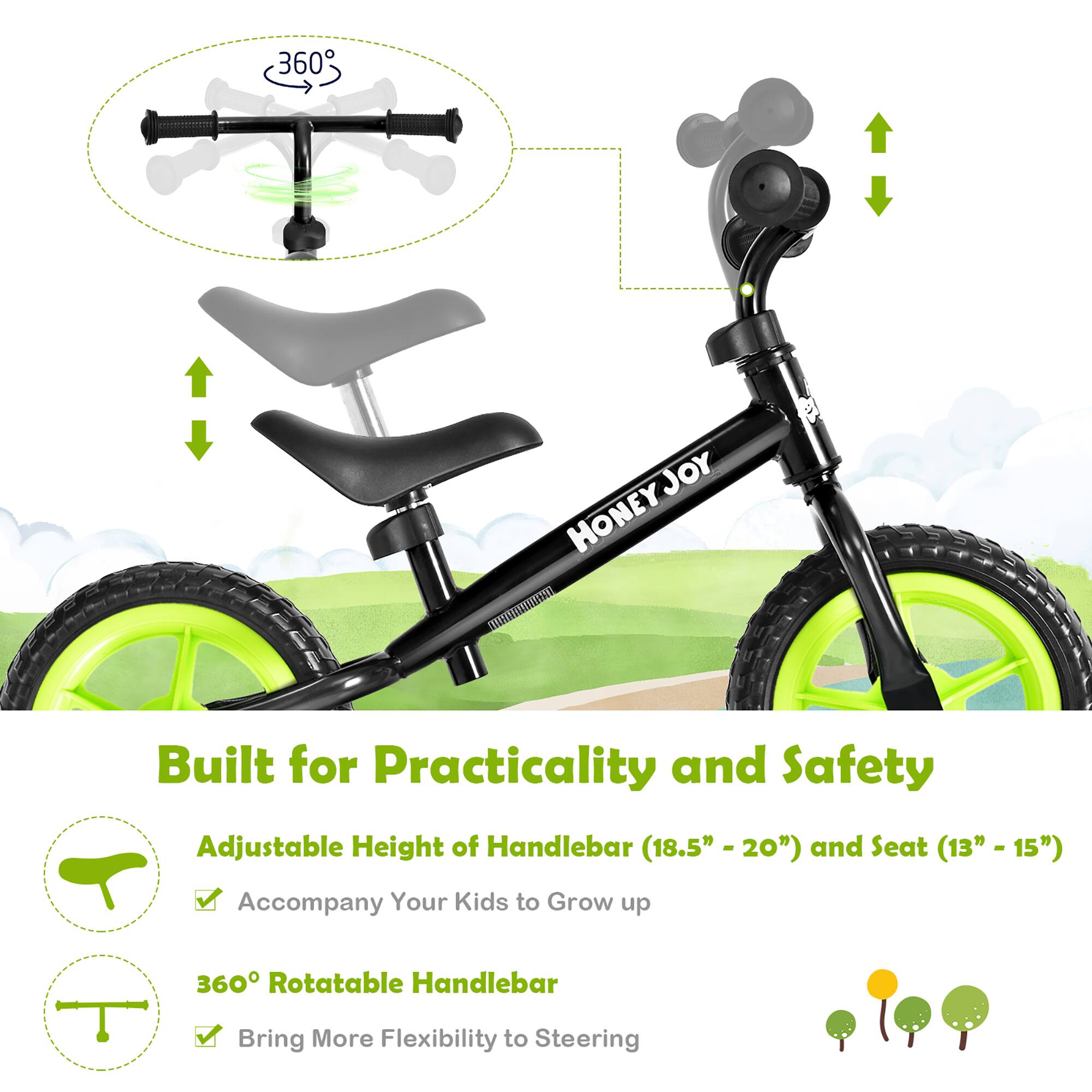 360° JOY HONEYJOY

Built for Practicality and Safety

Adjustable Height of Handlebar (18.5" - 20") and Seat (13" - 15") Accompany Your Kids to Grow up

360° Rotatable Handlebar Bring More Flexibility to Steering