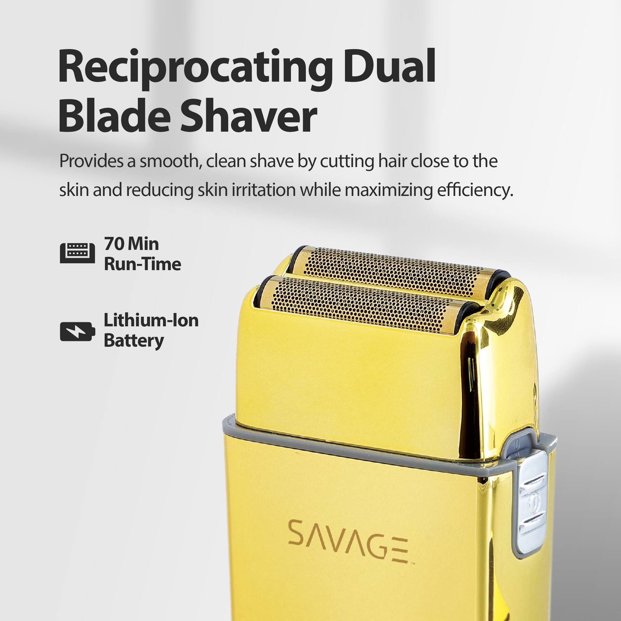 Reciprocating Dual Blade Shaver Provides a smooth, clean shave by cutting hair close to the skin and reducing skin irritation while maximizing efficiency. 70 Min Run-Time Lithium-lon Battery SAVAGE.
