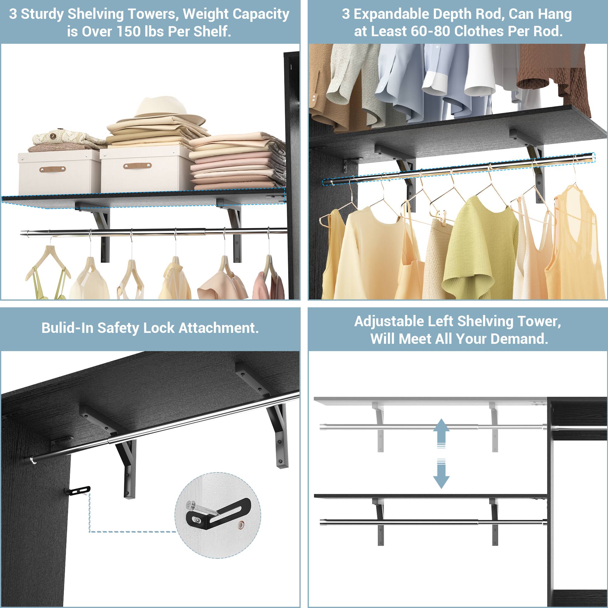 3 Sturdy Shelving Towers, Weight Capacity is Over 150 lbs Per Shelf.

3 Expandable Depth Rod, Can Hang at Least 60-80 Clothes Per Rod.

Built-In Safety Lock Attachment.

Adjustable Left Shelving Tower, Will Meet All Your Demand.