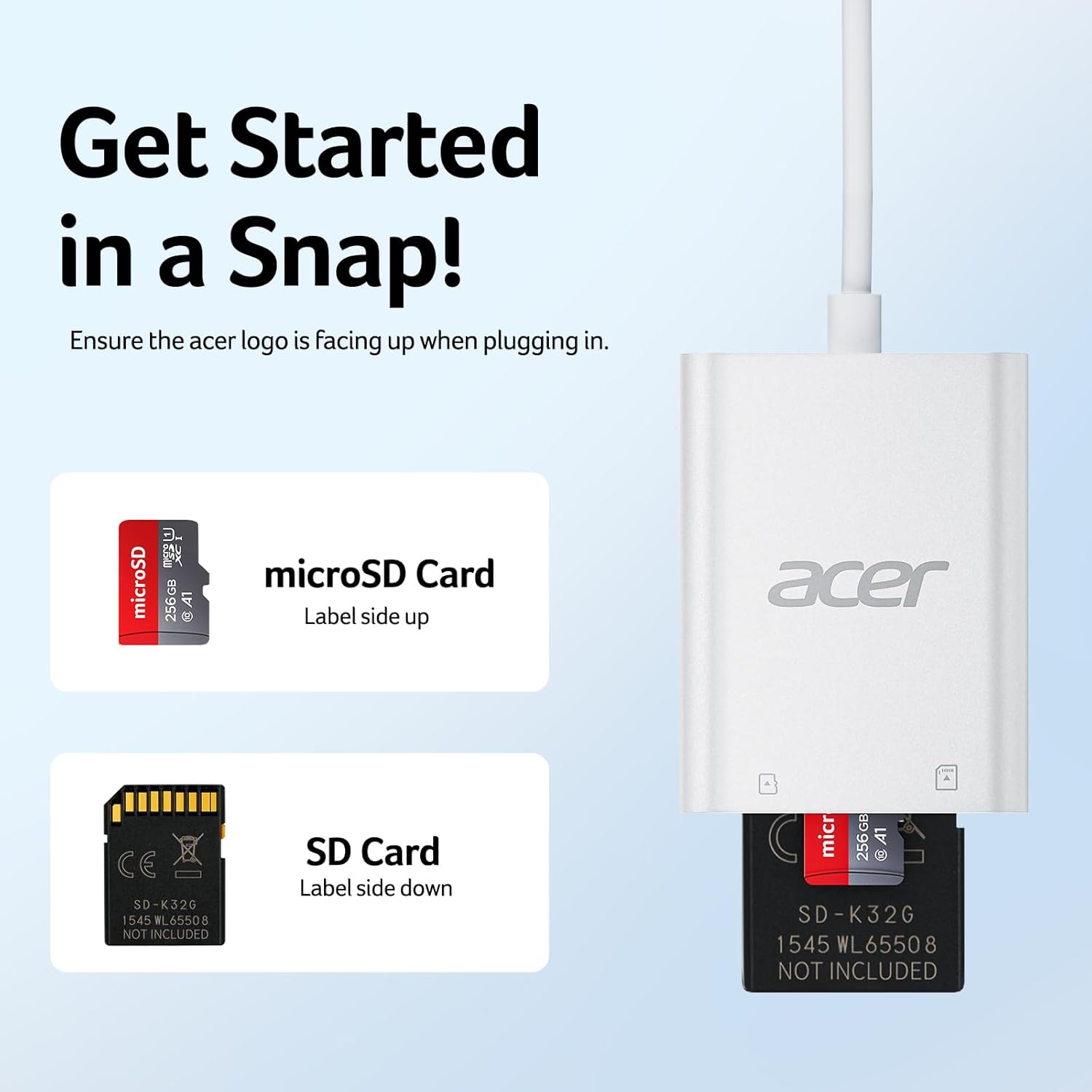 Get Started in a Snap!  
Ensure the acer logo is facing up when plugging in.  

microSD Card  
Label side up  

SD Card  
Label side down  

microSD Card  
256GB A1  
SD-K32G 1545 WL65508  
NOT INCLUDED  

SD Card  
SD-K32G 1545 WL65508  
NOT INCLUDED