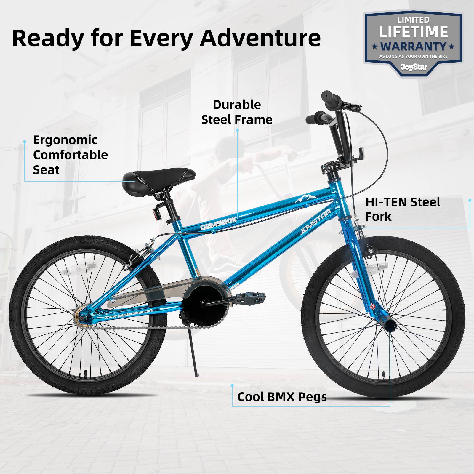 Ready for Every Adventure  
LIMITED LIFETIME WARRANTY AS LONG AS YOUR OWN THE BIKE  
JoyStar  
Ergonomic Comfortable Seat  
Durable Steel Frame  
GEMSBOK JOYSTAR HI-TEN Steel Fork  
Cool BMX Pegs