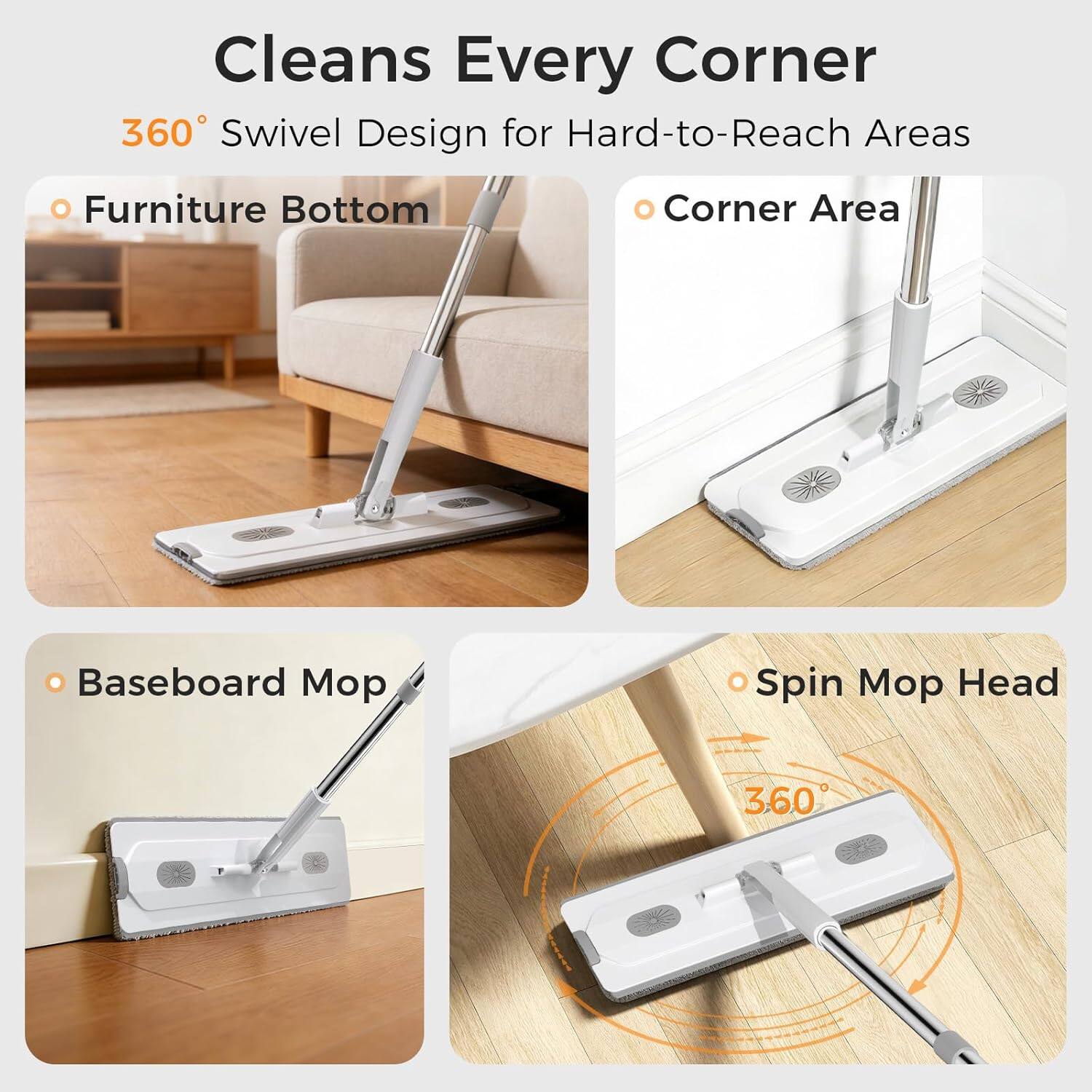Cleans Every Corner  
360° Swivel Design for Hard-to-Reach Areas  
- Furniture Bottom  
- Corner Area  
- Baseboard Mop  
- Spin Mop Head