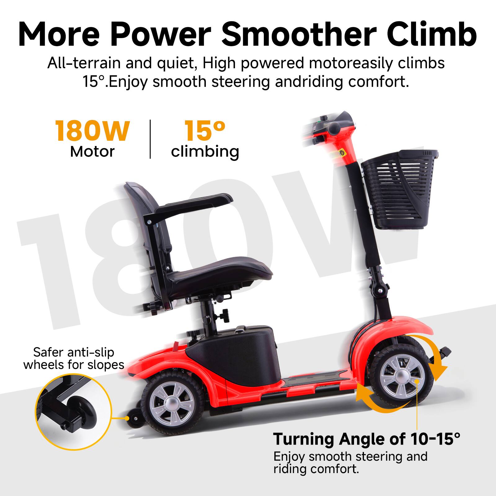 More Power Smoother Climb  
All-terrain and quiet, High powered motor easily climbs 15°. Enjoy smooth steering and riding comfort.  

180W Motor  
15° climbing  

Safer anti-slip wheels for slopes  

Turning Angle of 10-15°  
Enjoy smooth steering and riding comfort.