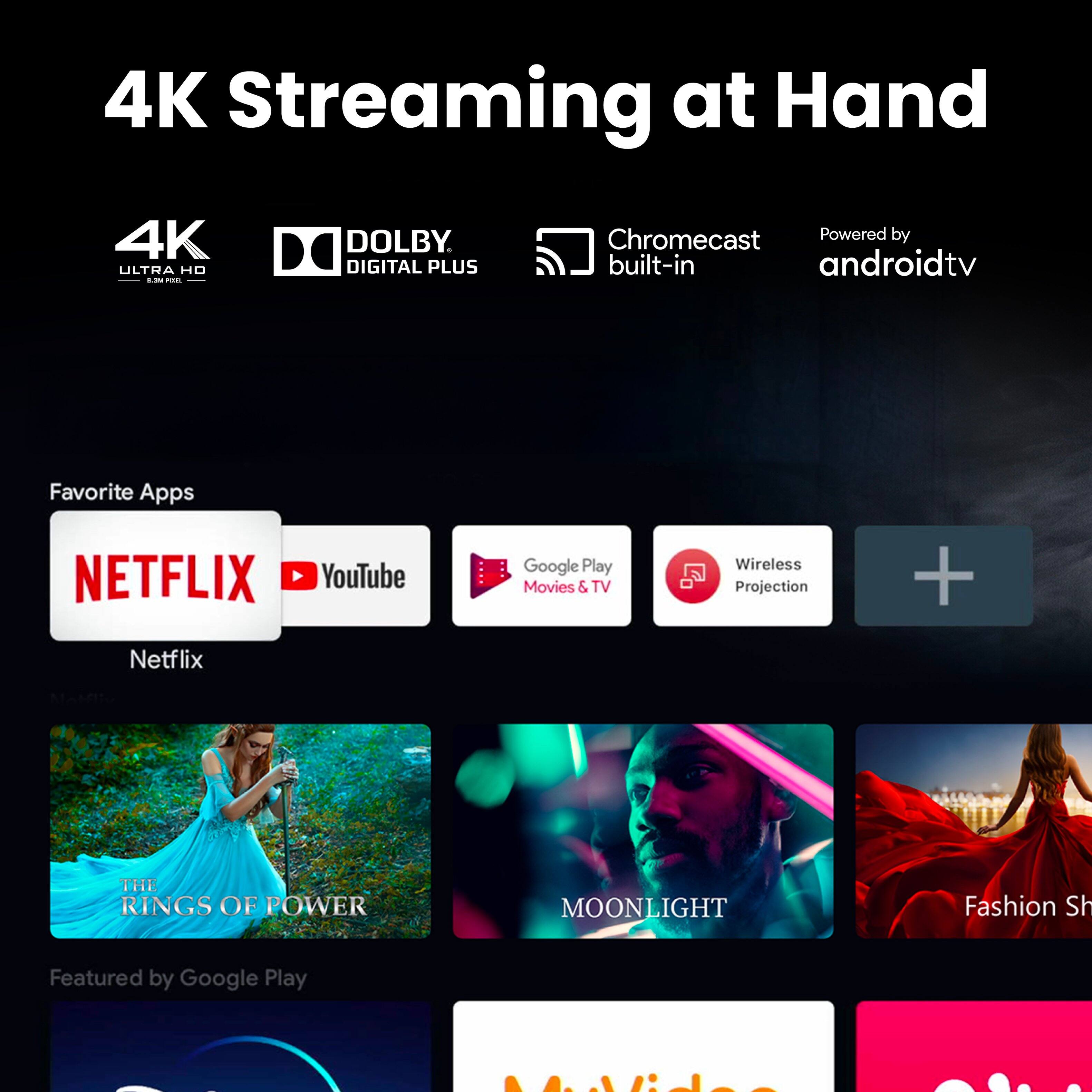 4K Streaming at Hand  
4K ULTRA HD  
DOLBY DIGITAL PLUS  
Chromecast Powered by built-in androidtv  

Favorite Apps  
NETFLIX  
YouTube  
Google Play Movies & TV  
Wireless Projection  

Featured by Google Play  

THE RINGS OF POWER  
MOONLIGHT  
Fashion Show  

MyVideo