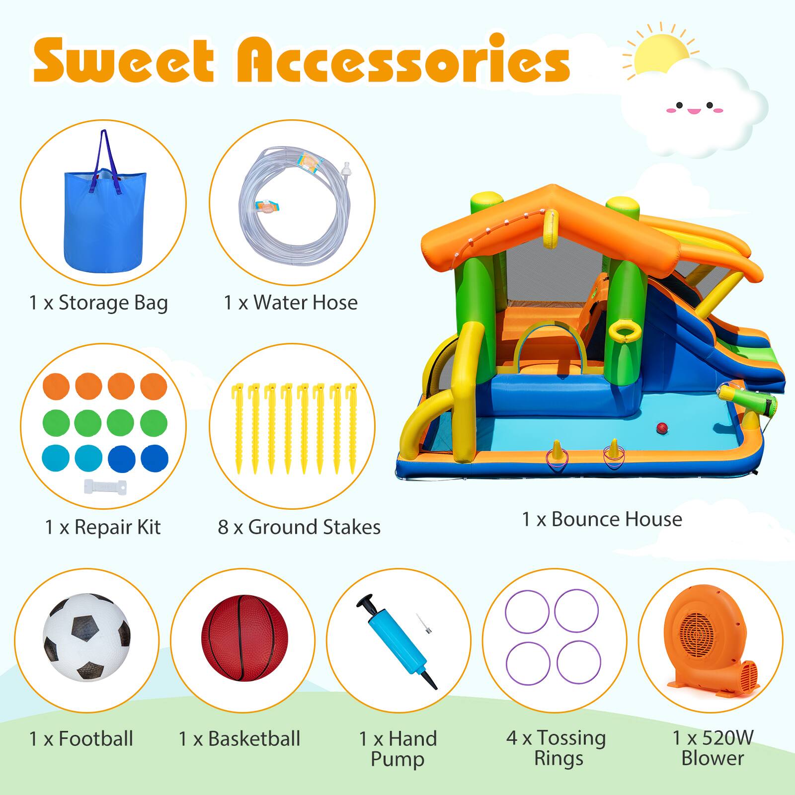 Sweet Accessories

1 x Storage Bag  
1 x Water Hose  
1 x Repair Kit  
8 x Ground Stakes  
1 x Bounce House  
1 x Football  
1 x Basketball  
1 x Hand Pump  
4 x Tossing Rings  
1 x 520W Blower