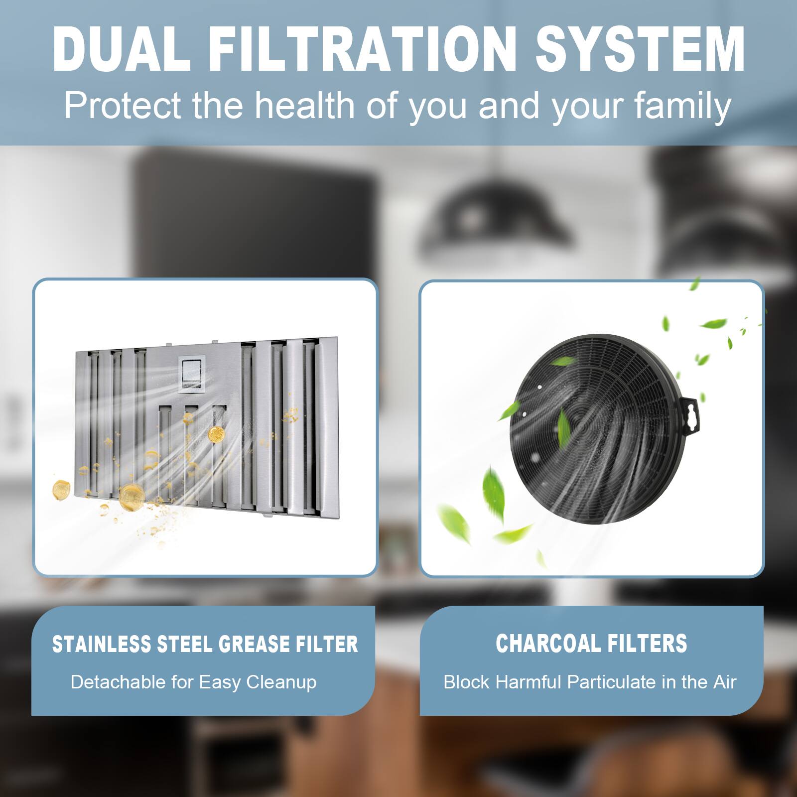 DUAL FILTRATION SYSTEM  
Protect the health of you and your family  

STAINLESS STEEL GREASE FILTER  
Detachable for Easy Cleanup  

CHARCOAL FILTERS  
Block Harmful Particulate in the Air