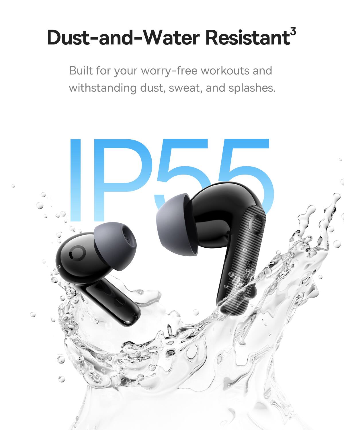 Dust-and-Water Resistant3 Built for your worry-free workouts and withstanding dust, sweat, and splashes. IP55