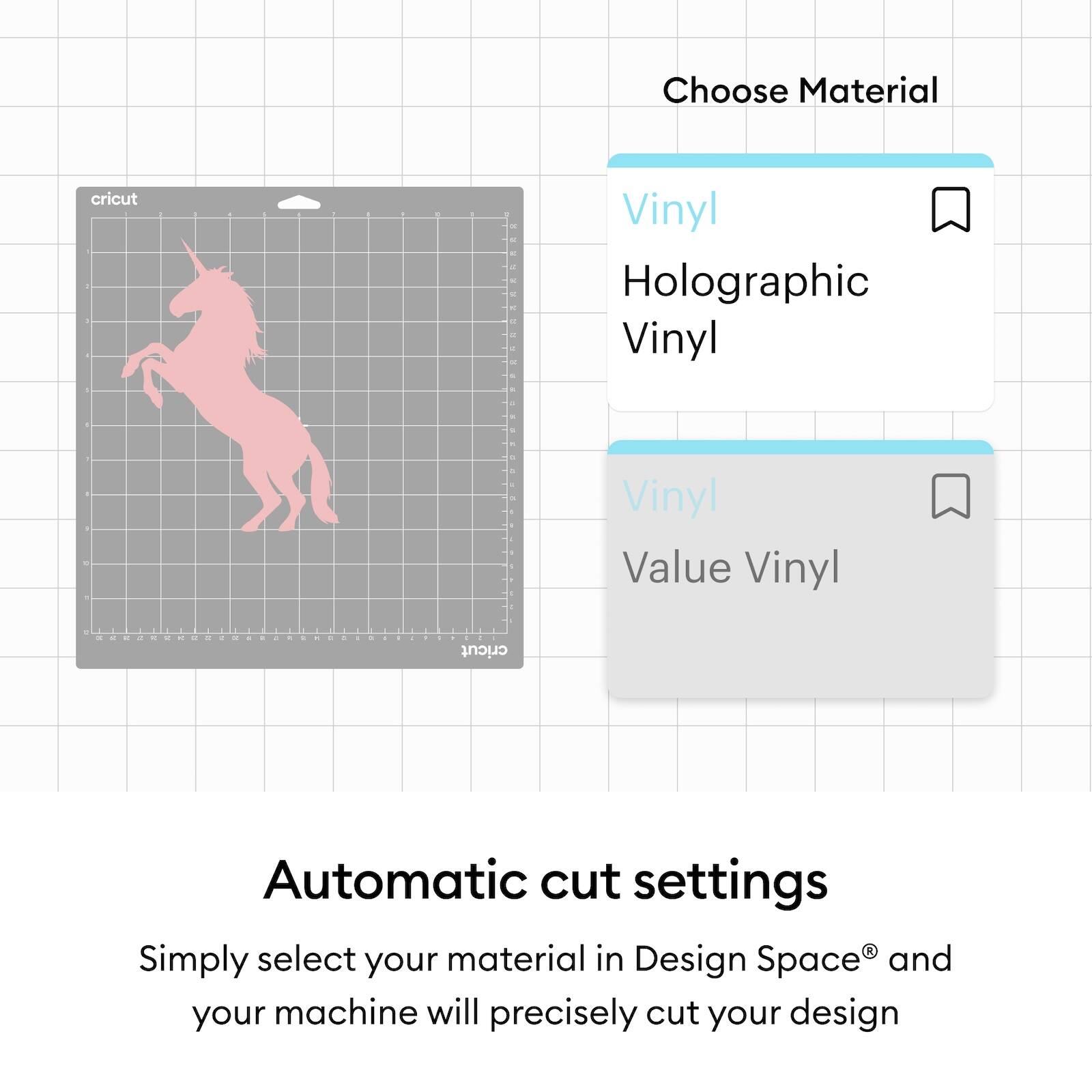Choose Material  
- Vinyl  
- Holographic Vinyl  
- Value Vinyl  

Automatic cut settings  
Simply select your material in Design Space® and your machine will precisely cut your design