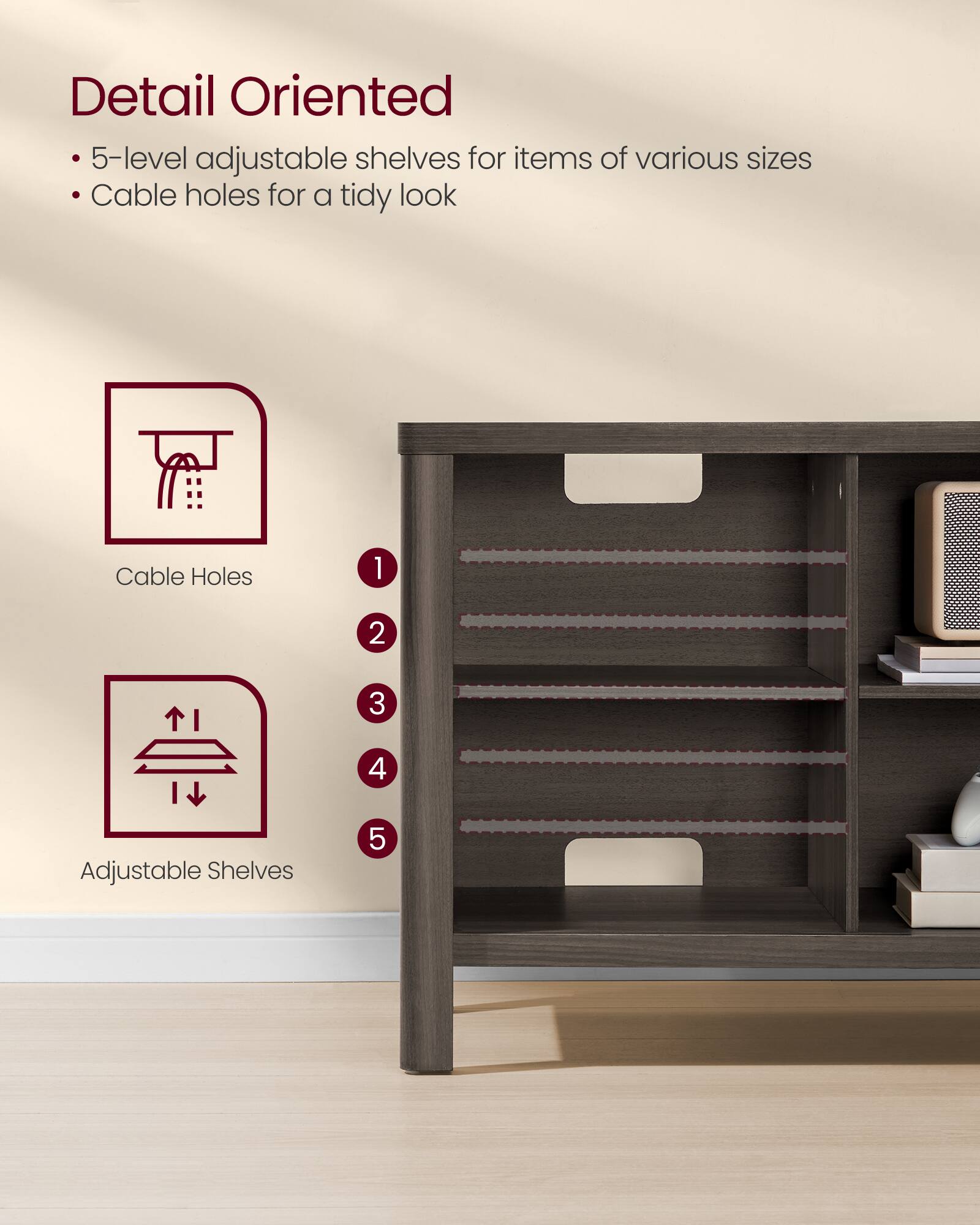 Detail Oriented  
- 5-level adjustable shelves for items of various sizes  
- Cable holes for a tidy look  

Cable Holes  
1  
2  
3  
4  

Adjustable Shelves  
5