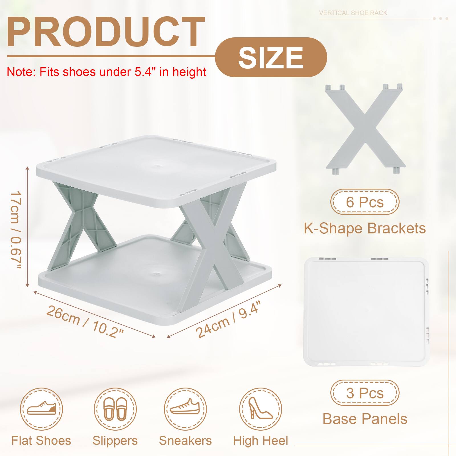 VERTICAL SHOE RACK

PRODUCT SIZE

Note: Fits shoes under 5.4" in height

6 Pcs K-Shape Brackets
0.67" x 17cm
26cm x 10.2" | 24cm x 9.4"

3 Pcs Base Panels

Flat Shoes
Slippers
Sneakers
High Heel