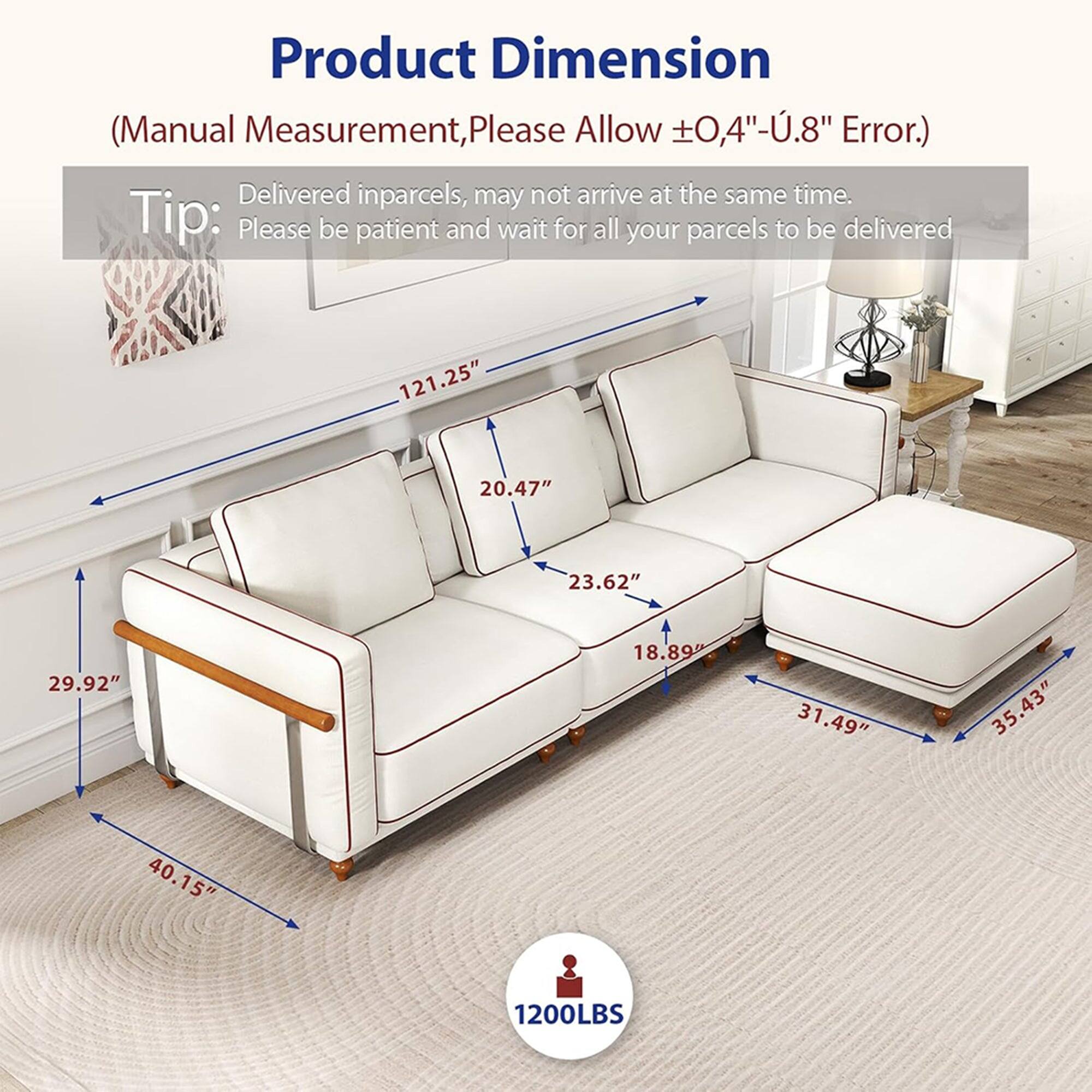 Product Dimension  
(Manual Measurement, Please Allow ±0.4"-.8" Error.)  

Tip: Delivered in parcels, may not arrive at the same time. Please be patient and wait for all your parcels to be delivered.  

121.25" x 20.47" x 23.62" x 29.92" x 18.89" x 31.49" x 35.43" x 40.15"  

1200LBS