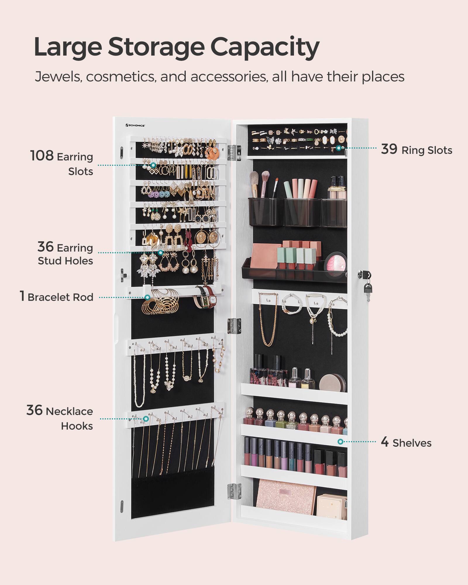 Large Storage Capacity  
Jewels, cosmetics, and accessories, all have their places  

SCHOMICS  
108 Earring Slots  
39 Ring Slots  
36 Earring Stud Holes  
1 Bracelet Rod  
36 Necklace Hooks  
4 Shelves