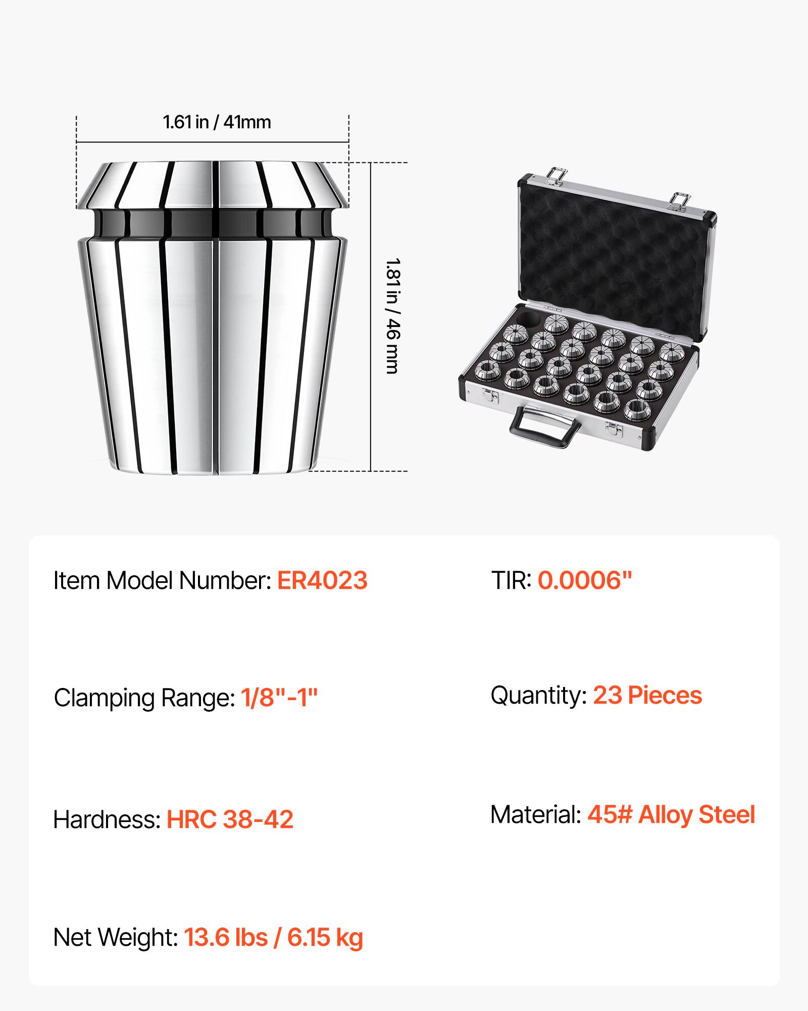 1.61 in / 41mm  
1.81 in / 46 mm  
Item Model Number: ER4023  
TIR: 0.0006"  
Clamping Range: 1/8"-1"  
Quantity: 23 Pieces  
Hardness: HRC 38-42  
Material: 45# Alloy Steel  
Net Weight: 13.6 lbs / 6.15 kg