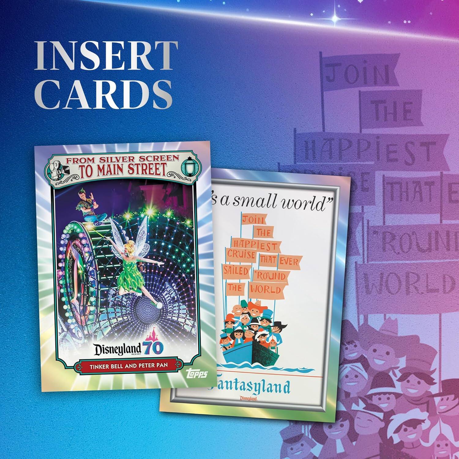 INSERT CARDS

FROM SILVER SCREEN TO MAIN STREET

Disneyland 70

TINKER BELL AND PETER PAN

TOPPS

"it's a small world"

Join the happiest cruise that ever sailed around the world

Fantasyland

Disneyland
