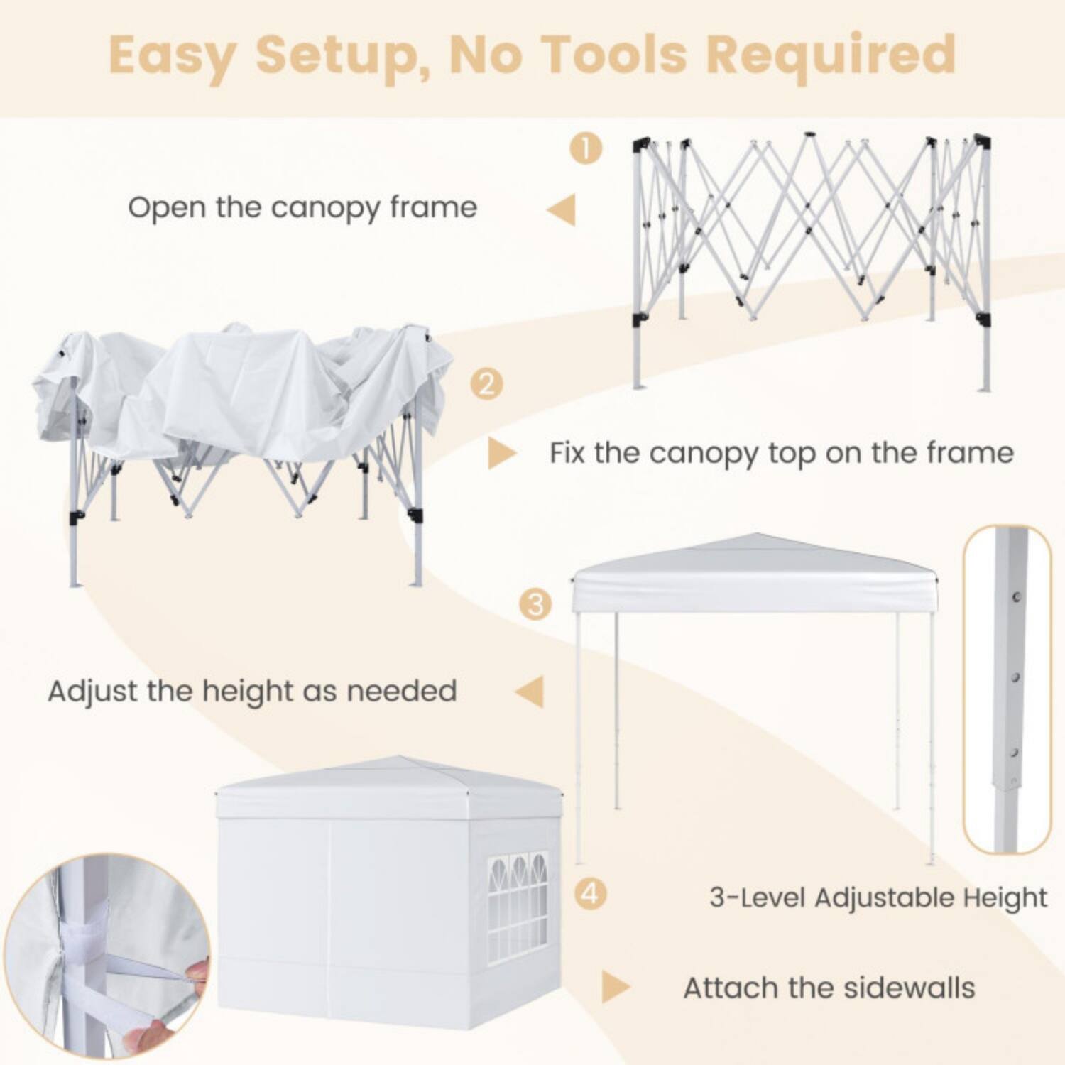 Easy Setup, No Tools Required

1. Open the canopy frame
2. Fix the canopy top on the frame
3. Adjust the height as needed
4. 3-Level Adjustable Height
5. Attach the sidewalls