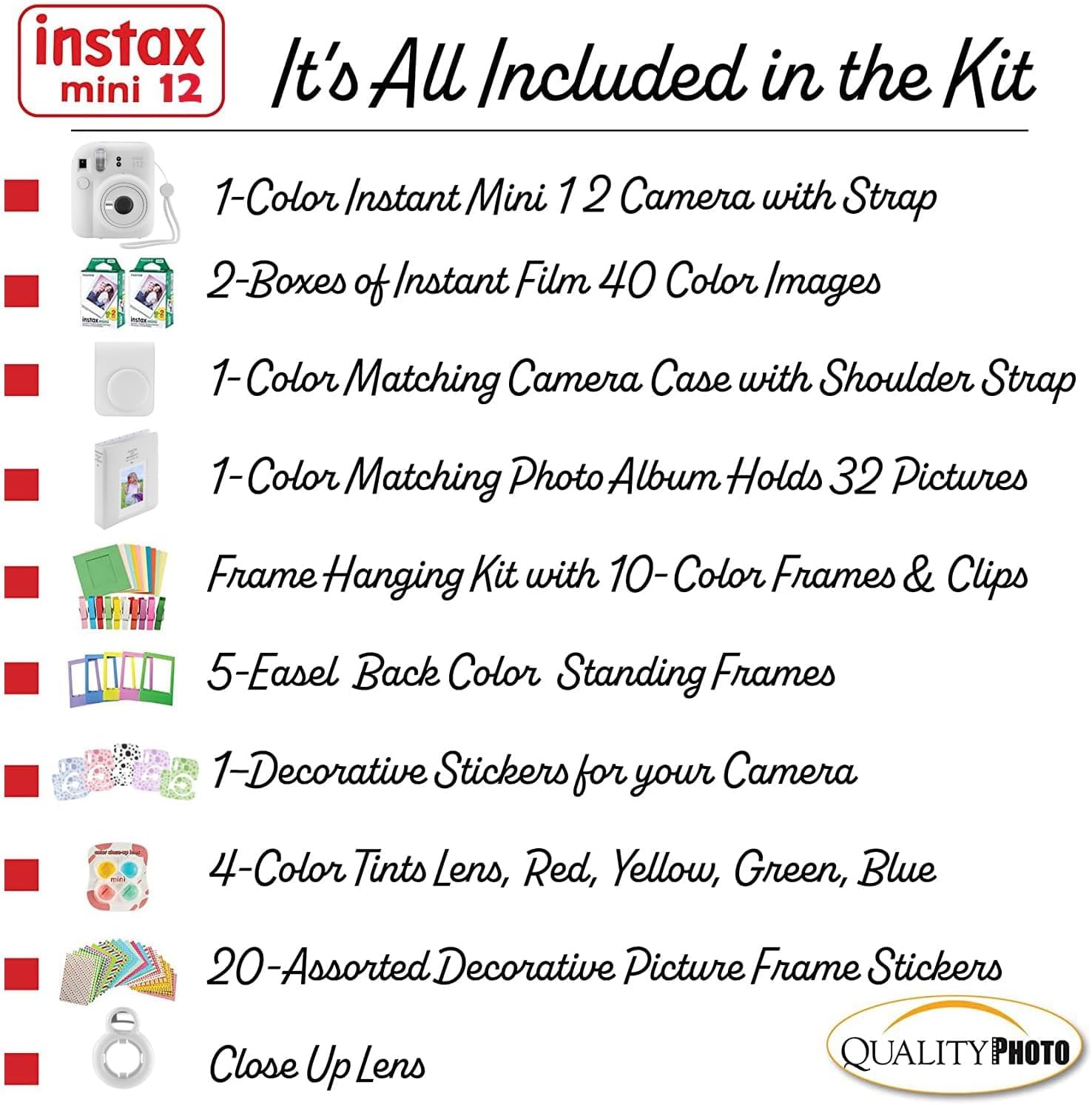 instax mini 12

It's All Included in the Kit

1-Color Instant Mini 12 Camera with Strap

2-Boxes of Instant Film 40 Color Images

1-Color Matching Camera Case with Shoulder Strap

1-Color Matching Photo Album Holds 32 Pictures

Frame Hanging Kit with 10-Color Frames & Clips

5-Easel Back Color Standing Frames

1-Decorative Stickers for your Camera

4-Color Tints Lens, Red, Yellow, Green, Blue

20-Assorted Decorative Picture Frame Stickers

Close Up Lens

QUALITY PHOTO