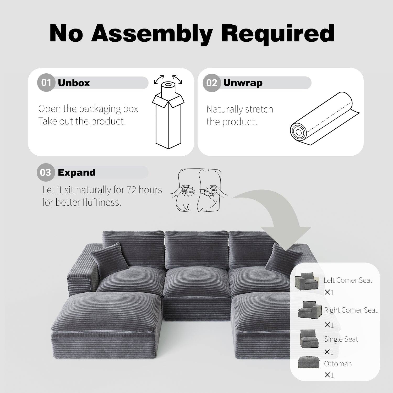 No Assembly Required

01 Unbox  
Open the packaging box. Take out the product.

02 Unwrap  
Naturally stretch the product.

03 Expand  
Let it sit naturally for 72 hours for better fluffiness.

- Left Corner Seat x1  
- Right Corner Seat x1  
- Single Seat x1  
- Ottoman x1