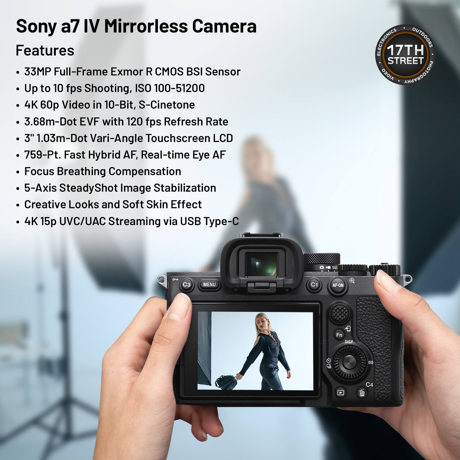 Sony a7 IV Mirrorless Camera Features

- 33MP Full-Frame Exmor R CMOS BSI Sensor
- Up to 10 fps Shooting, ISO 100-51200
- 4K 60p Video in 10-Bit, S-Cinetone
- 3.68m-Dot EVF with 120 fps Refresh Rate
- 3" 1.03m-Dot Vari-Angle Touchscreen LCD
- 759-Point Fast Hybrid AF, Real-time Eye AF
- Focus Breathing Compensation
- 5-Axis SteadyShot Image Stabilization
- Creative Looks and Soft Skin Effect
- 4K 15p UVC/UAC Streaming via USB Type-C

ELECTRONICS OUTDOORS  
17TH STREET  
AIDEO ANAOEDOIOHG - W