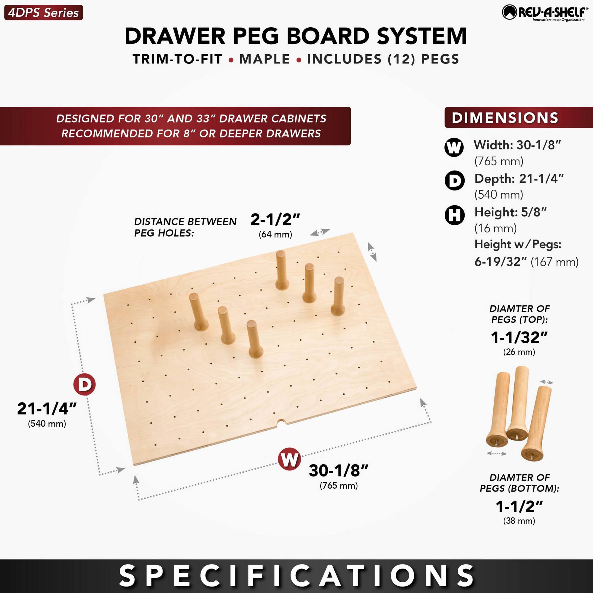 4DPS Series  
DRAWER PEG BOARD SYSTEM  
TRIM-TO-FIT • MAPLE • INCLUDES (12) PEGS  

DESIGNED FOR 30" AND 33" DRAWER CABINETS  
RECOMMENDED FOR 8" OR DEEPER DRAWERS  

DISTANCE BETWEEN PEG HOLES:  
2-1/2" (64 mm)  

DIMENSIONS  
W Width: 30-1/8" (765 mm)  
D Depth: 21-1/4" (540 mm)  
H Height: 5/8" (16 mm)  
Height w/Pegs: 6-19/32" (167 mm)  

DIAMETER OF PEGS (TOP):  
1-1/32" (26 mm)  

DIAMETER OF PEGS (BOTTOM):  
1-1/2" (38 mm)  

SPECIFICATIONS