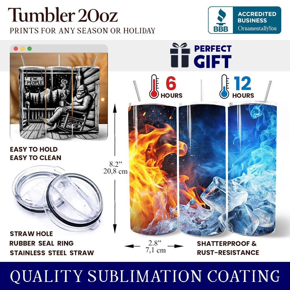 Tumbler 20oz  
PRINTS FOR ANY SEASON OR HOLIDAY  
ACCREDITED BUSINESS BBB OrnamentallyYou  
PERFECT GIFT  
EASY TO HOLD  
EASY TO CLEAN  
8.2" 20.8 cm  
STRAW HOLE  
RUBBER SEAL RING  
STAINLESS STEEL STRAW  
2.8" 7.1 cm  
SHATTERPROOF & RUST-RESISTANCE  
QUALITY SUBLIMATION COATING  
6 HOURS  
12 HOURS