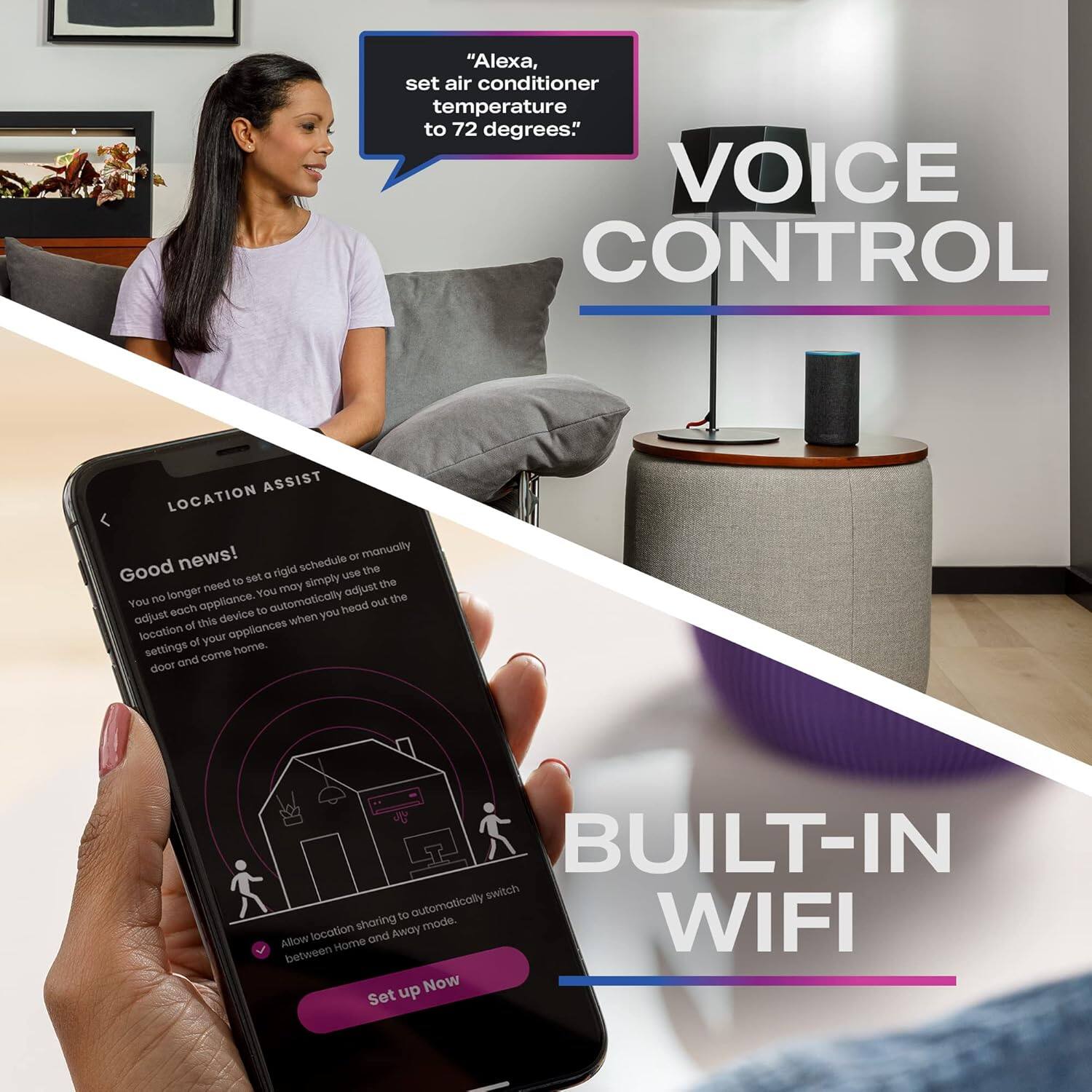 "Alexa, set air conditioner temperature to 72 degrees. VOICE CONTROL ASSIST LOCATION news! - manually Good rigid schedule the to set u simply use need revey adjust the longer You the You each appliance. to automatically head out adjust this device when you of appliances location of your settings come hore. Goor and  BUILT-IN switch to automatically Allow between location Home sharing and Away mode WIFI up Now Set"