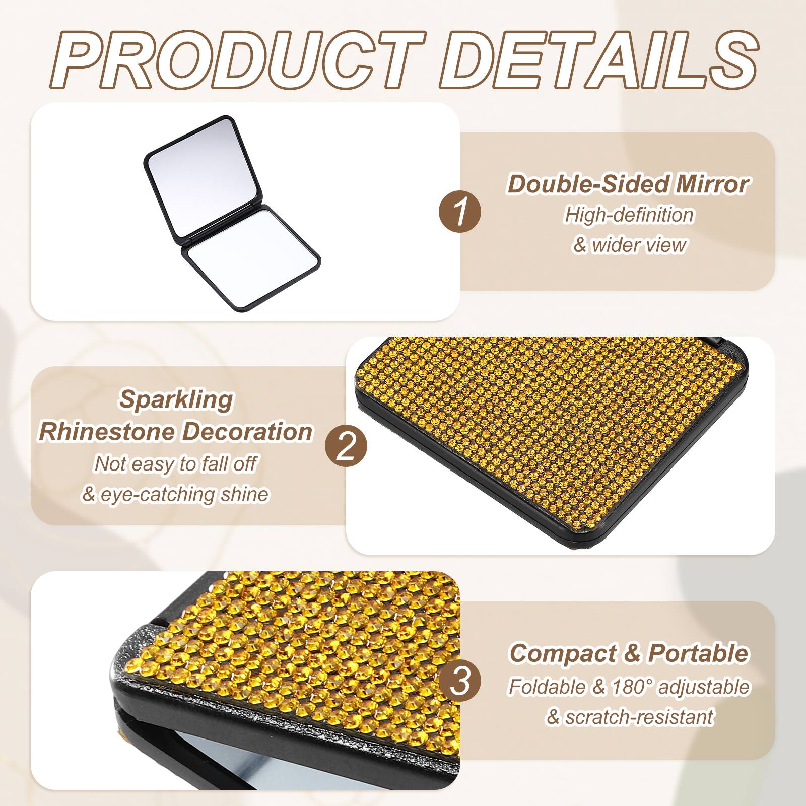 PRODUCT DETAILS

1. Double-Sided Mirror
   - High-definition & wider view

2. Sparkling Rhinestone Decoration
   - Not easy to fall off & eye-catching shine

3. Compact & Portable
   - Foldable & 180° adjustable & scratch-resistant