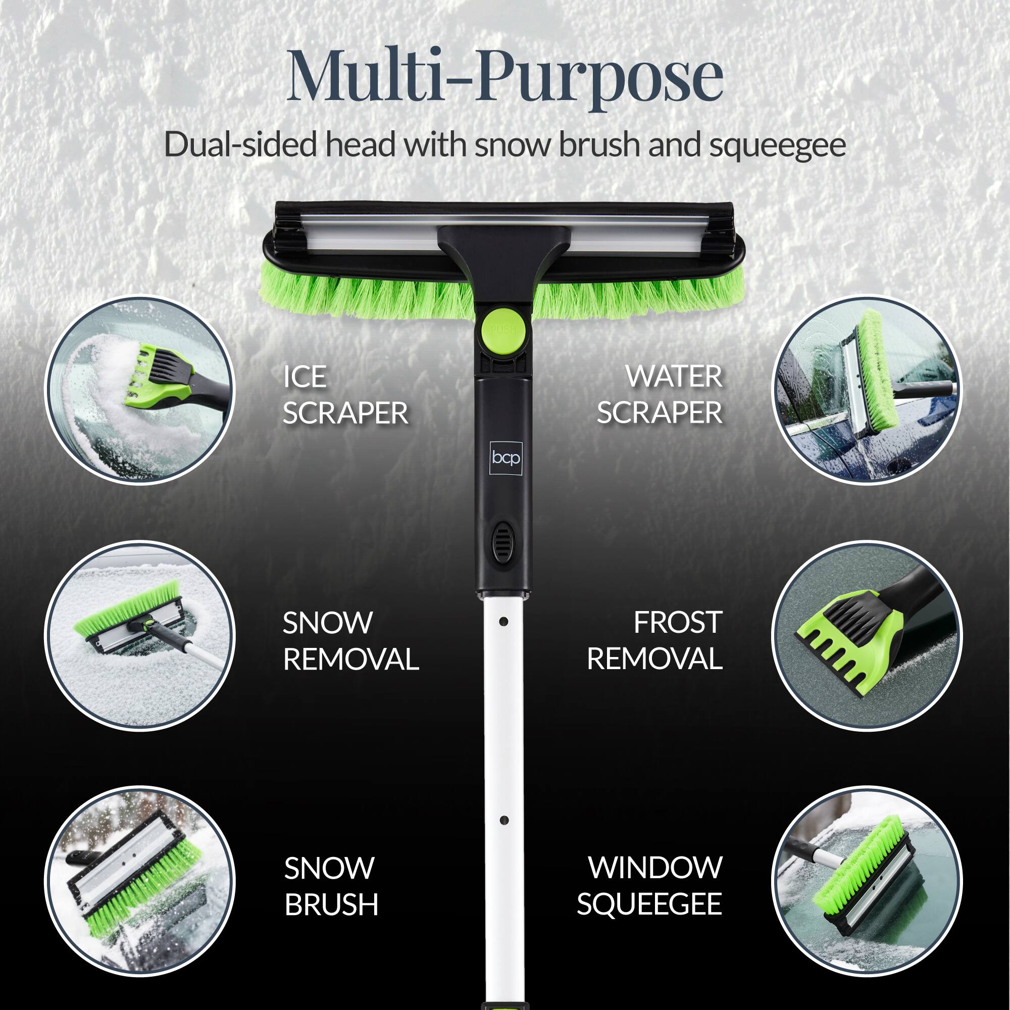 Multi-Purpose  
Dual-sided head with snow brush and squeegee  

- ICE SCRAPER  
- WATER SCRAPER  
- SNOW REMOVAL  
- FROST REMOVAL  
- SNOW BRUSH  
- WINDOW SQUEEGEE