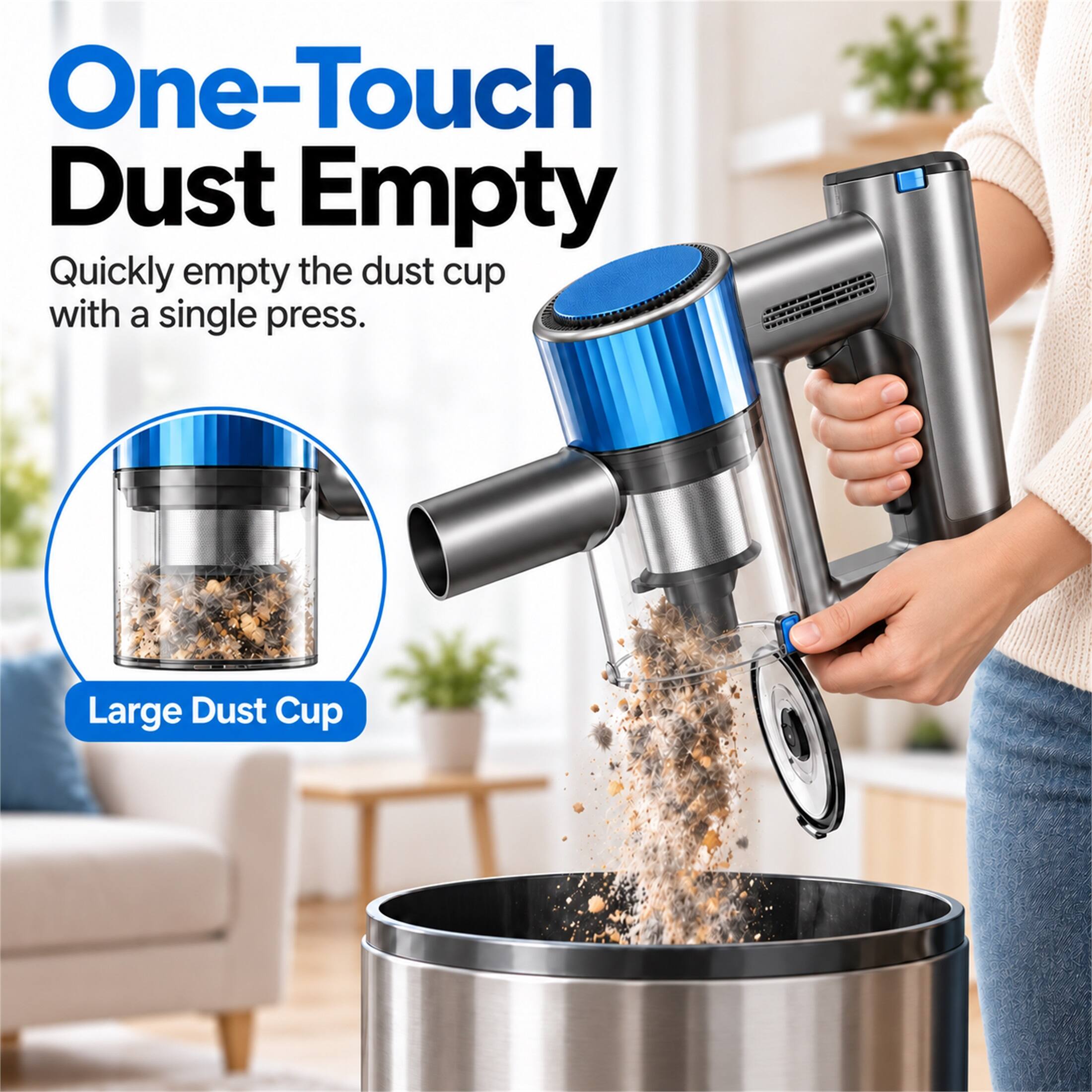 One-Touch Dust Empty  
Quickly empty the dust cup with a single press.  
Large Dust Cup