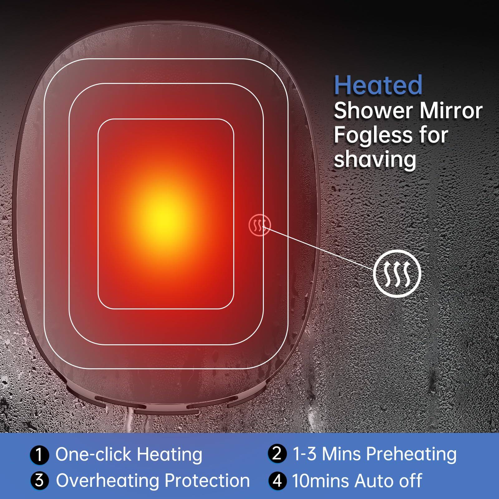 Heated Shower Mirror Fogless for shaving

1. One-click Heating
2. 1-3 Mins Preheating
3. Overheating Protection
4. 10mins Auto off