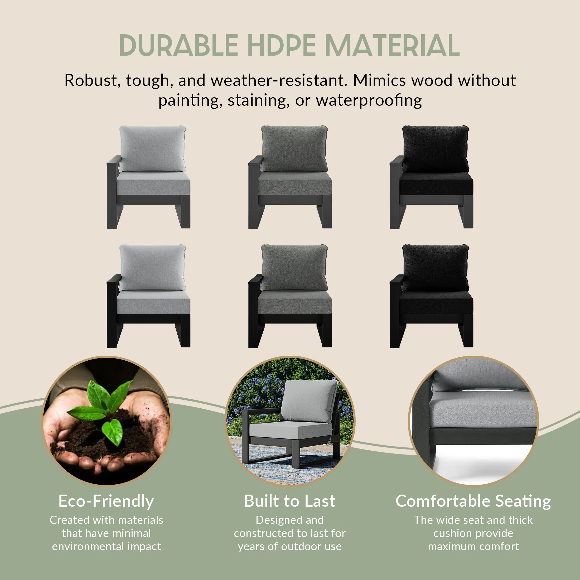 DURABLE HDPE MATERIAL  
Robust, tough, and weather-resistant. Mimics wood without painting, staining, or waterproofing

Eco-Friendly  
Created with materials that have minimal environmental impact

Built to Last  
Designed and constructed to last for years of outdoor use

Comfortable Seating  
The wide seat and thick cushion provide maximum comfort