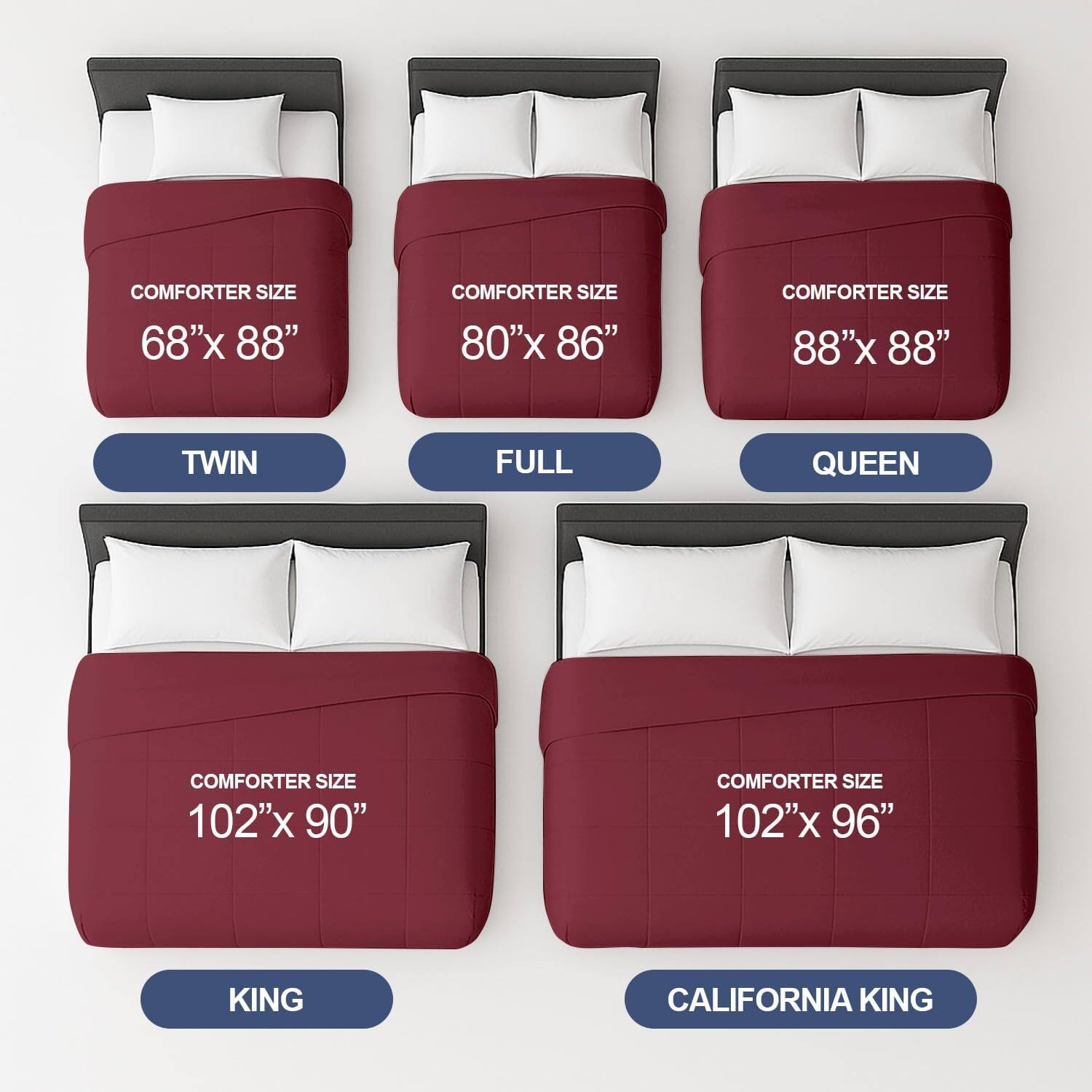 COMFORTER SIZE 68"x 88"  
TWIN  

COMFORTER SIZE 80"x 86"  
FULL  

COMFORTER SIZE 88"x 88"  
QUEEN  

COMFORTER SIZE 102"x 90"  
KING  

COMFORTER SIZE 102"x 96"  
CALIFORNIA KING
